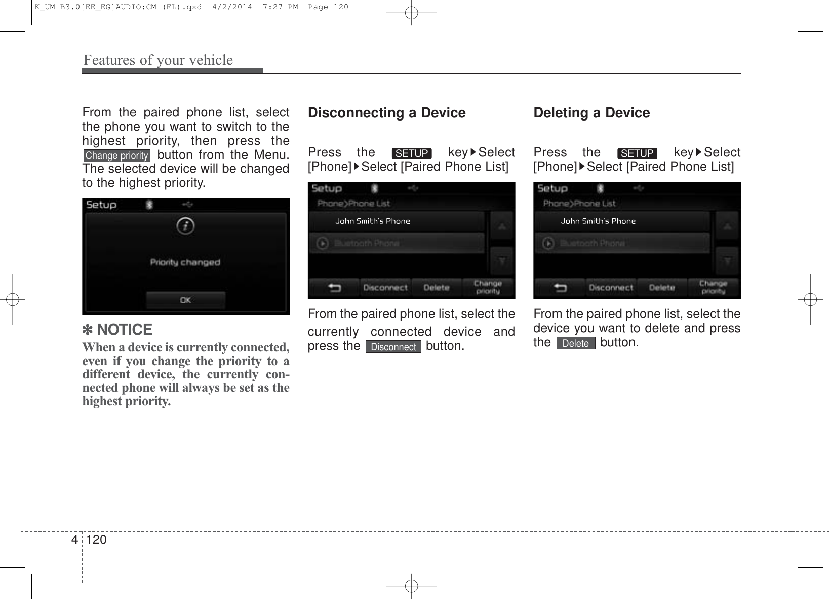 Features of your vehicle1204From the paired phone list, selectthe phone you want to switch to thehighest priority, then press thebutton from the Menu.The selected device will be changedto the highest priority. ✽NOTICE When a device is currently connected,even if you change the priority to adifferent device, the currently con-nected phone will always be set as thehighest priority.Disconnecting a DevicePress the  key Select[Phone] Select [Paired Phone List]From the paired phone list, select thecurrently connected device andpress the  button.Deleting a DevicePress the  key Select[Phone] Select [Paired Phone List]From the paired phone list, select thedevice you want to delete and pressthe button.SETUPSETUPDeleteDisconnectChange priorityK_UM B3.0[EE_EG]AUDIO:CM (FL).qxd  4/2/2014  7:27 PM  Page 120