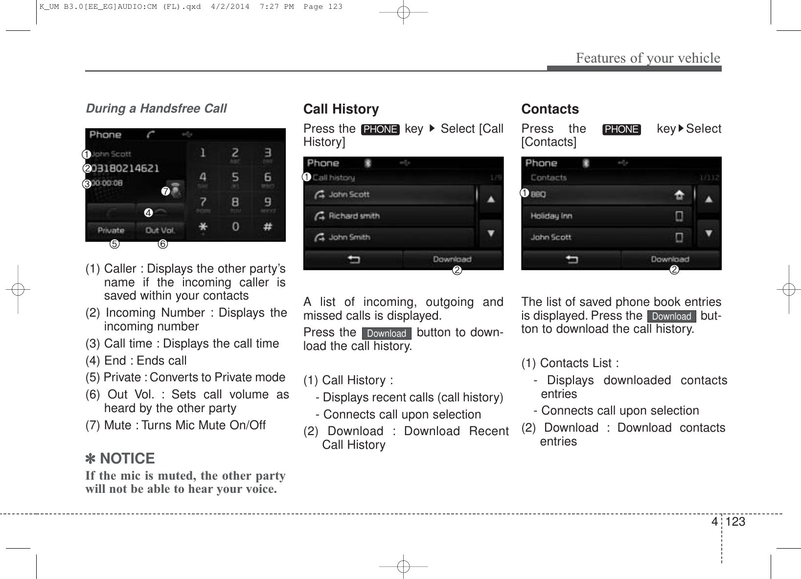 4 123Features of your vehicleDuring a Handsfree Call(1) Caller : Displays the other party’sname if the incoming caller issaved within your contacts(2) Incoming Number : Displays theincoming number(3) Call time : Displays the call time(4) End : Ends call(5) Private : Converts to Private mode(6) Out Vol. : Sets call volume asheard by the other party(7) Mute : Turns Mic Mute On/Off✽NOTICE If the mic is muted, the other partywill not be able to hear your voice.Call HistoryPress the  key  Select [CallHistory]A list of incoming, outgoing andmissed calls is displayed.Press the  button to down-load the call history.(1) Call History :- Displays recent calls (call history)- Connects call upon selection(2) Download : Download RecentCall HistoryContactsPress the  key Select[Contacts]The list of saved phone book entriesis displayed. Press the  but-ton to download the call history.(1) Contacts List : - Displays downloaded contactsentries- Connects call upon selection(2) Download : Download contactsentriesPHONEPHONEDownloadDownloadK_UM B3.0[EE_EG]AUDIO:CM (FL).qxd  4/2/2014  7:27 PM  Page 123