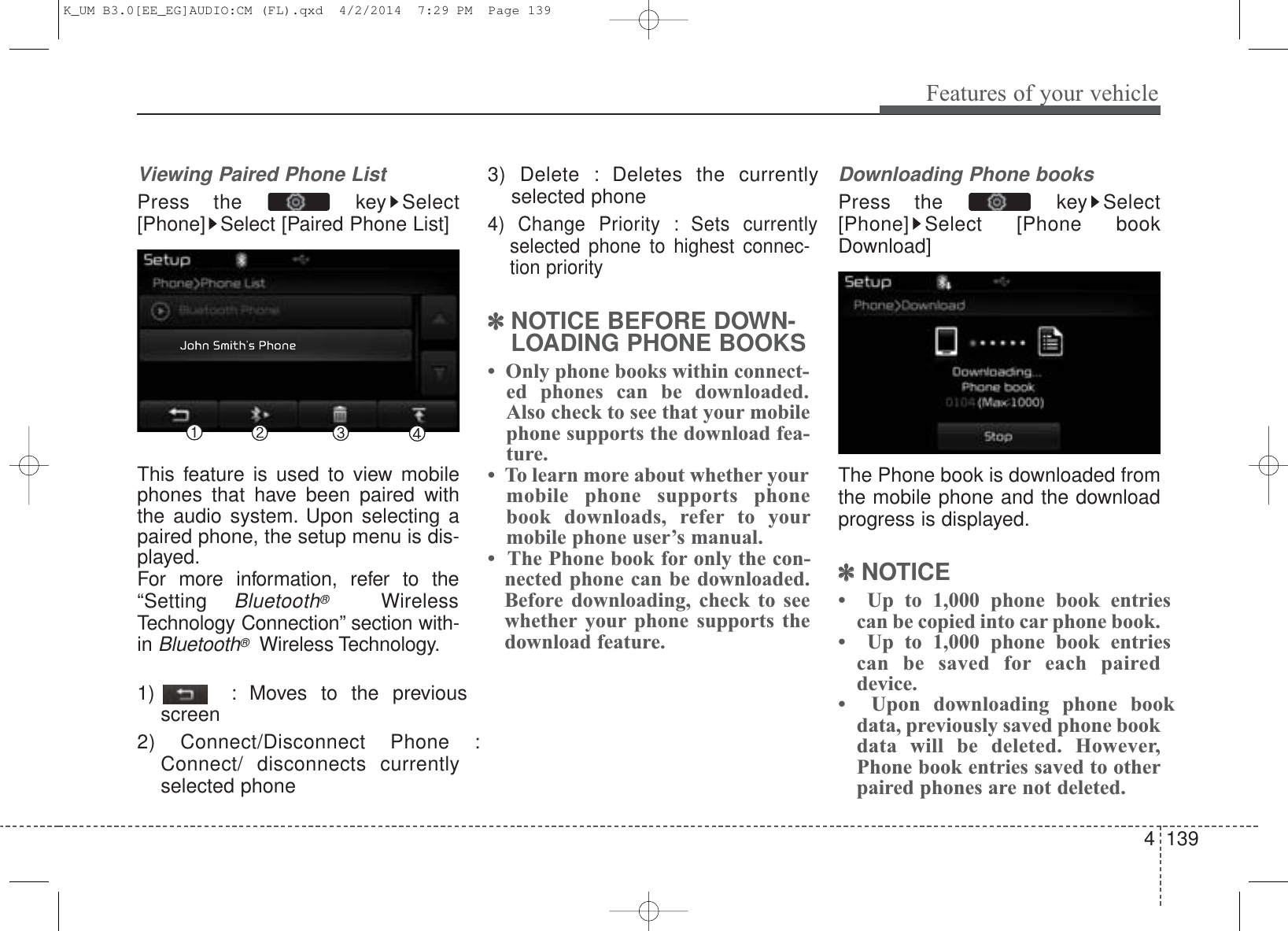 4 139Features of your vehicleViewing Paired Phone ListPress the  key Select[Phone] Select [Paired Phone List]This feature is used to view mobilephones that have been paired withthe audio system. Upon selecting apaired phone, the setup menu is dis-played.For more information, refer to the“Setting Bluetooth®WirelessTechnology Connection” section with-in Bluetooth®Wireless Technology.1)  : Moves to the previousscreen2) Connect/Disconnect Phone :Connect/ disconnects currentlyselected phone3) Delete : Deletes the currentlyselected phone4) Change Priority : Sets currentlyselected phone to highest connec-tion priority✽NOTICE BEFORE DOWN-LOADING PHONE BOOKS •  Only phone books within connect-ed phones can be downloaded.Also check to see that your mobilephone supports the download fea-ture.•  To learn more about whether yourmobile phone supports phonebook downloads, refer to yourmobile phone user’s manual.•  The Phone book for only the con-nected phone can be downloaded.Before downloading, check to seewhether your phone supports thedownload feature.Downloading Phone booksPress the  key Select[Phone] Select [Phone bookDownload]The Phone book is downloaded fromthe mobile phone and the downloadprogress is displayed.✽NOTICE •  Up to 1,000 phone book entriescan be copied into car phone book.•  Up to 1,000 phone book entriescan be saved for each paireddevice. •  Upon downloading phone bookdata, previously saved phone bookdata will be deleted. However,Phone book entries saved to otherpaired phones are not deleted.K_UM B3.0[EE_EG]AUDIO:CM (FL).qxd  4/2/2014  7:29 PM  Page 139