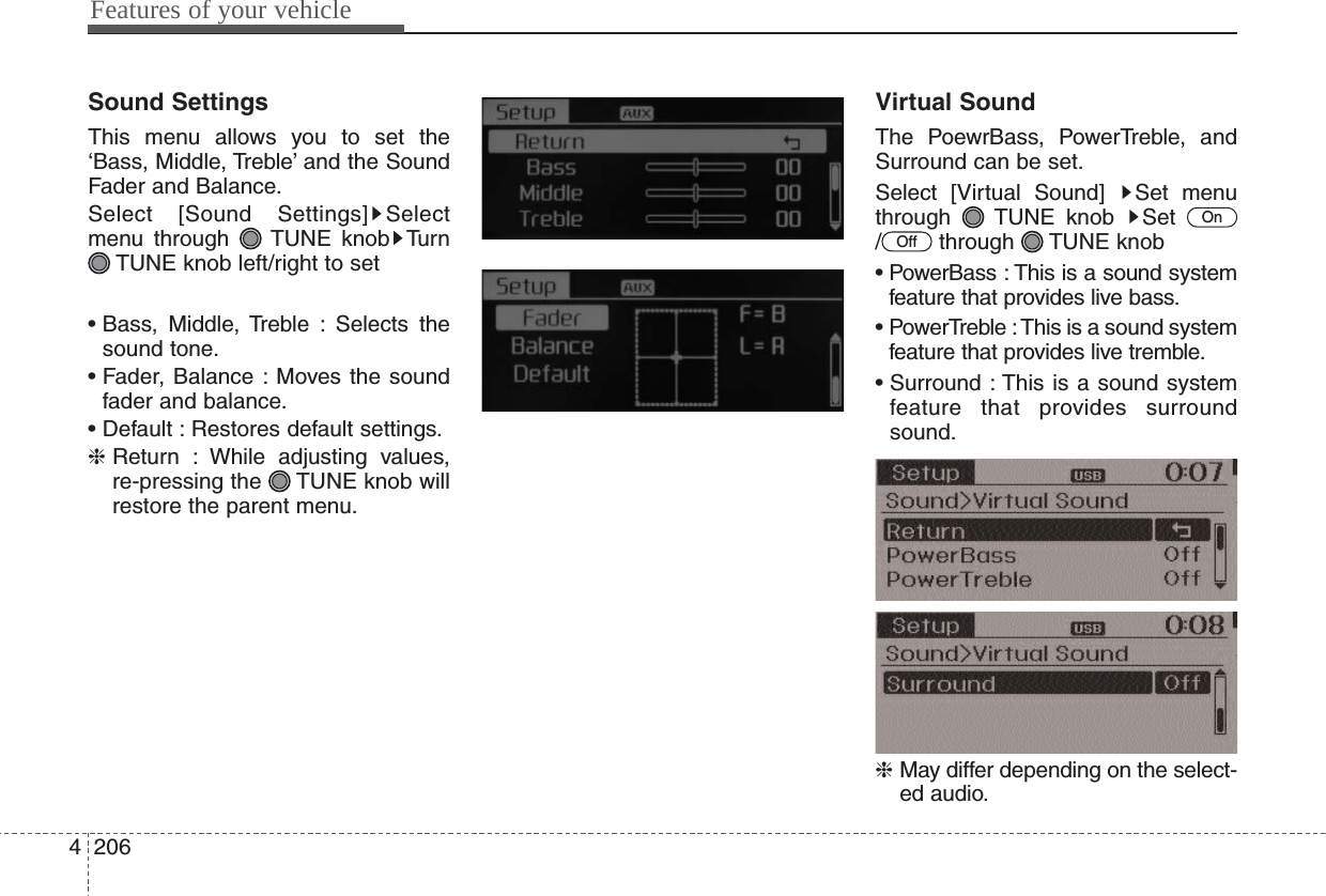 Features of your vehicle2064Sound SettingsThis menu allows you to set the‘Bass, Middle, Treble’ and the SoundFader and Balance.Select [Sound Settings] Selectmenu through  TUNE knob TurnTUNE knob left/right to set• Bass, Middle, Treble : Selects thesound tone.• Fader, Balance : Moves the soundfader and balance.• Default : Restores default settings.❈ Return : While adjusting values,re-pressing the  TUNE knob willrestore the parent menu.Virtual SoundThe PoewrBass, PowerTreble, andSurround can be set.Select [Virtual Sound]  Set menuthrough TUNE knob Set / through TUNE knob• PowerBass : This is a sound systemfeature that provides live bass.• PowerTreble : This is a sound systemfeature that provides live tremble.• Surround : This is a sound systemfeature that provides surroundsound.❈ May differ depending on the select-ed audio.OffOn