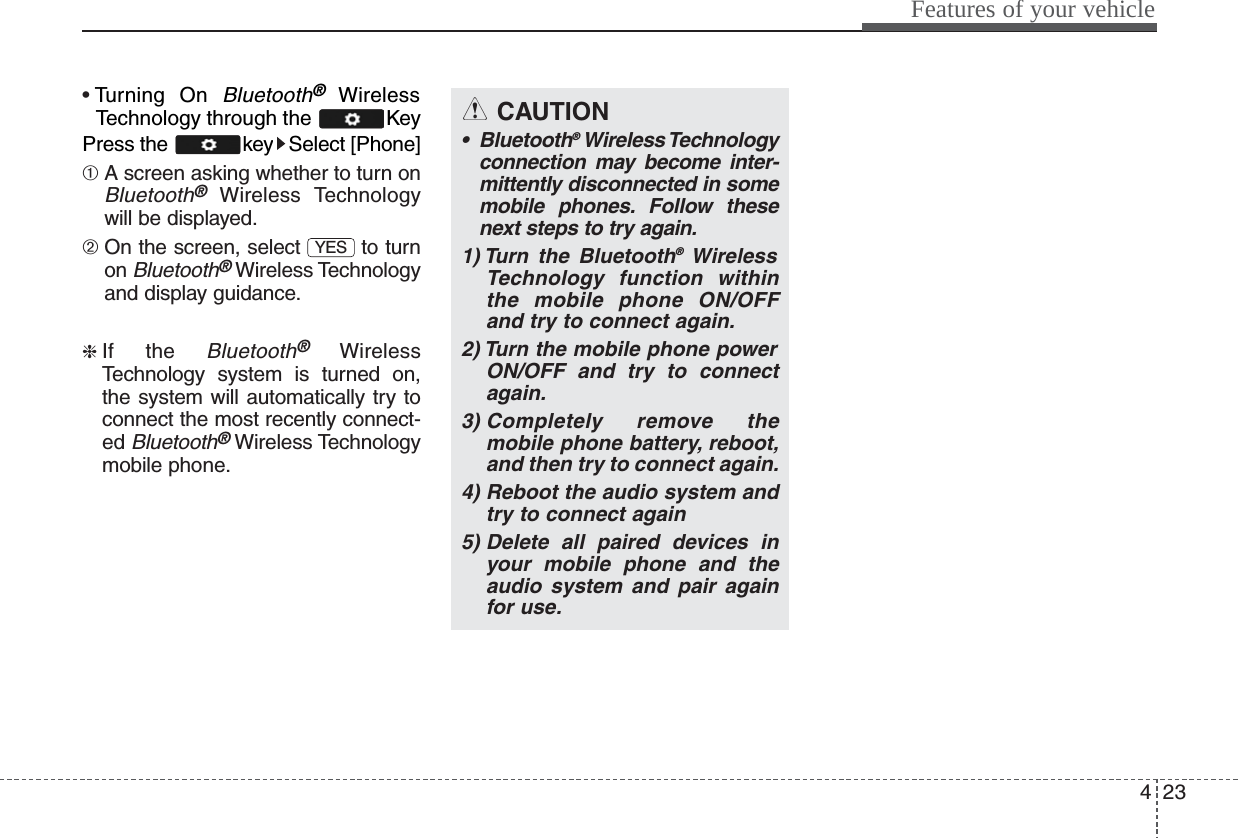 423Features of your vehicle• Turning On Bluetooth®WirelessTechnology through the  KeyPress the  key Select [Phone] ➀ A screen asking whether to turn onBluetooth®Wireless Technologywill be displayed.➁ On the screen, select  to turnon Bluetooth®Wireless Technologyand display guidance.❈ If the Bluetooth®WirelessTechnology system is turned on,the system will automatically try toconnect the most recently connect-ed Bluetooth®Wireless Technologymobile phone.YESCAUTION• Bluetooth®Wireless Technologyconnection may become inter-mittently disconnected in somemobile phones. Follow thesenext steps to try again.1) Turn the Bluetooth®WirelessTechnology function withinthe mobile phone ON/OFFand try to connect again.2) Turn the mobile phone powerON/OFF and try to connectagain.3) Completely remove themobile phone battery, reboot,and then try to connect again.4) Reboot the audio system andtry to connect again5) Delete all paired devices inyour mobile phone and theaudio system and pair againfor use.
