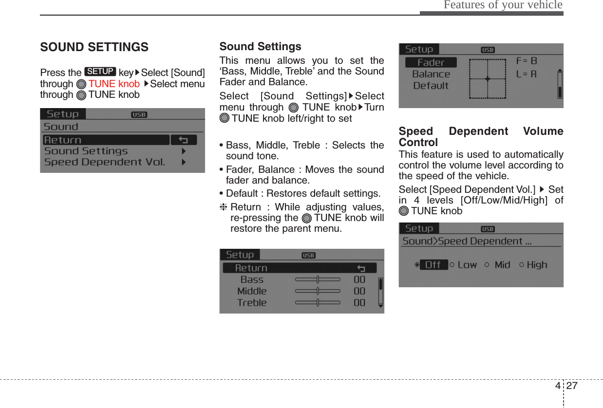 427Features of your vehicleSOUND SETTINGSPress the  key Select [Sound]through  TUNE knob  Select menuthrough TUNE knobSound SettingsThis menu allows you to set the‘Bass, Middle, Treble’ and the SoundFader and Balance.Select [Sound Settings] Selectmenu through  TUNE knob TurnTUNE knob left/right to set• Bass, Middle, Treble : Selects thesound tone.• Fader, Balance : Moves the soundfader and balance.• Default : Restores default settings.❈Return : While adjusting values,re-pressing the  TUNE knob willrestore the parent menu.Speed Dependent VolumeControlThis feature is used to automaticallycontrol the volume level according tothe speed of the vehicle.Select [Speed Dependent Vol.] Setin 4 levels [Off/Low/Mid/High] ofTUNEknobSETUP