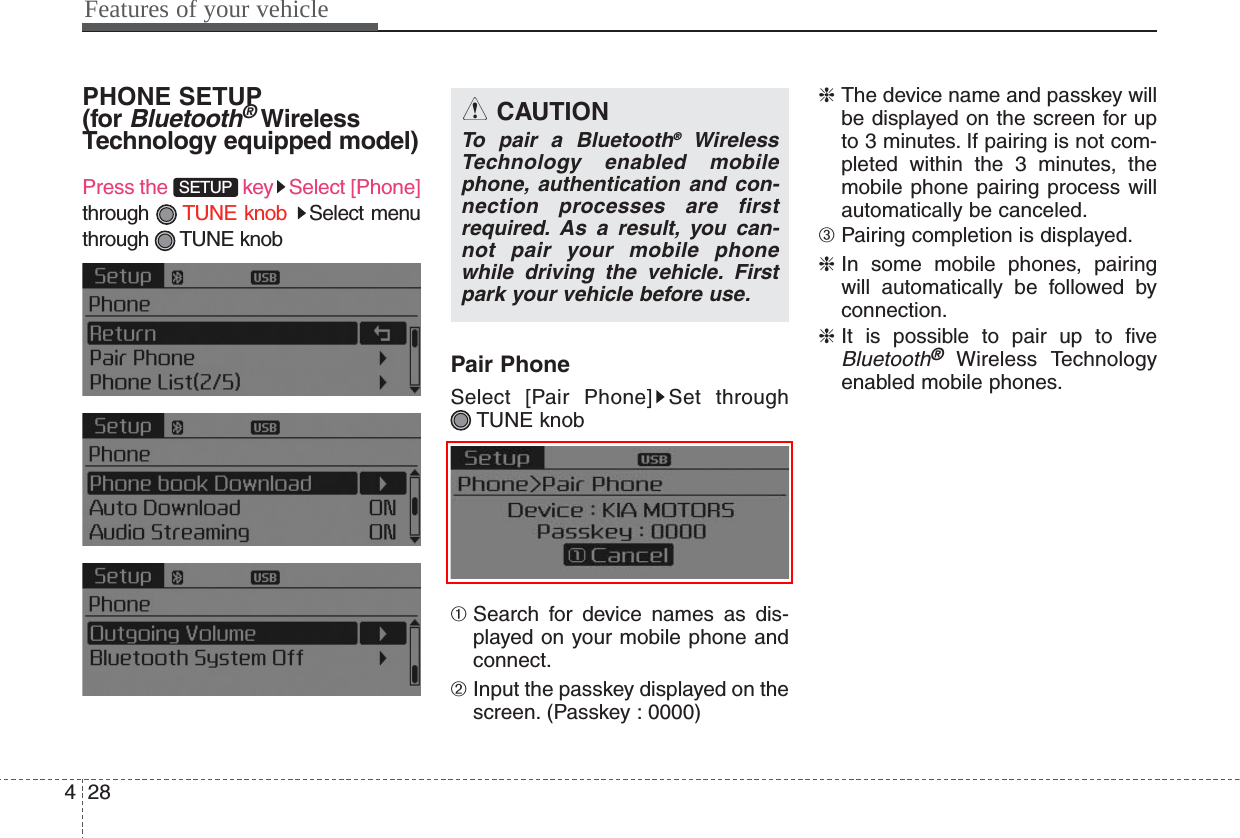 Features of your vehicle284PHONE SETUP(for Bluetooth®WirelessTechnology equipped model)Press the  key Select [Phone]through  TUNE knob Select menuthrough TUNE knobPair PhoneSelect [Pair Phone] Set throughTUNE knob➀ Search for device names as dis-played on your mobile phone andconnect.➁ Input the passkey displayed on thescreen. (Passkey : 0000)❈ The device name and passkey willbe displayed on the screen for upto 3 minutes. If pairing is not com-pleted within the 3 minutes, themobile phone pairing process willautomatically be canceled.➂ Pairing completion is displayed.❈ In some mobile phones, pairingwill automatically be followed byconnection.❈ It is possible to pair up to fiveBluetooth®Wireless Technologyenabled mobile phones.SETUPCAUTIONTo pair a Bluetooth®WirelessTechnology enabled mobilephone, authentication and con-nection processes are firstrequired. As a result, you can-not pair your mobile phonewhile driving the vehicle. Firstpark your vehicle before use.