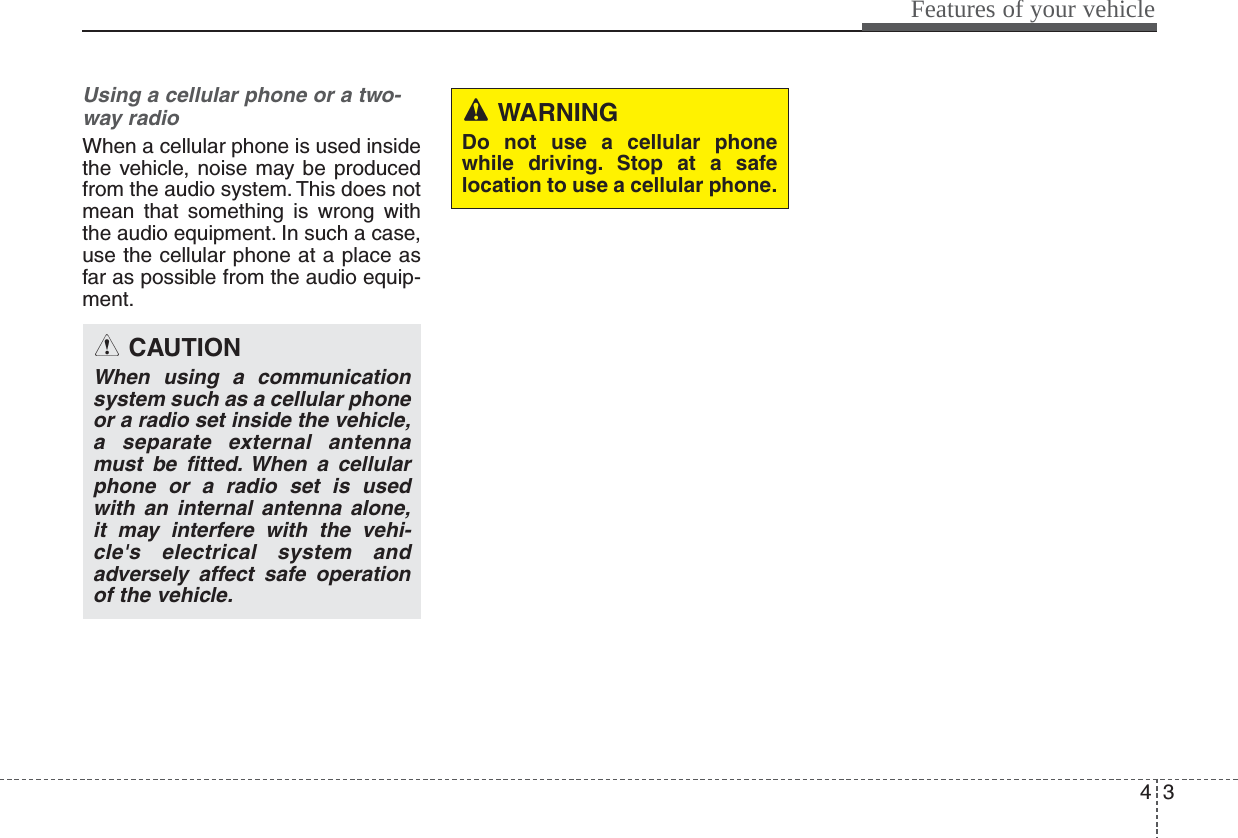 43Features of your vehicleUsing a cellular phone or a two-way radio   When a cellular phone is used insidethe vehicle, noise may be producedfrom the audio system. This does notmean that something is wrong withthe audio equipment. In such a case,use the cellular phone at a place asfar as possible from the audio equip-ment.CAUTIONWhen using a communicationsystem such as a cellular phoneor a radio set inside the vehicle,a separate external antennamust be fitted. When a cellularphone or a radio set is usedwith an internal antenna alone,it may interfere with the vehi-cle&apos;s electrical system andadversely affect safe operationof the vehicle.WARNINGDo not use a cellular phonewhile driving. Stop at a safelocation to use a cellular phone.