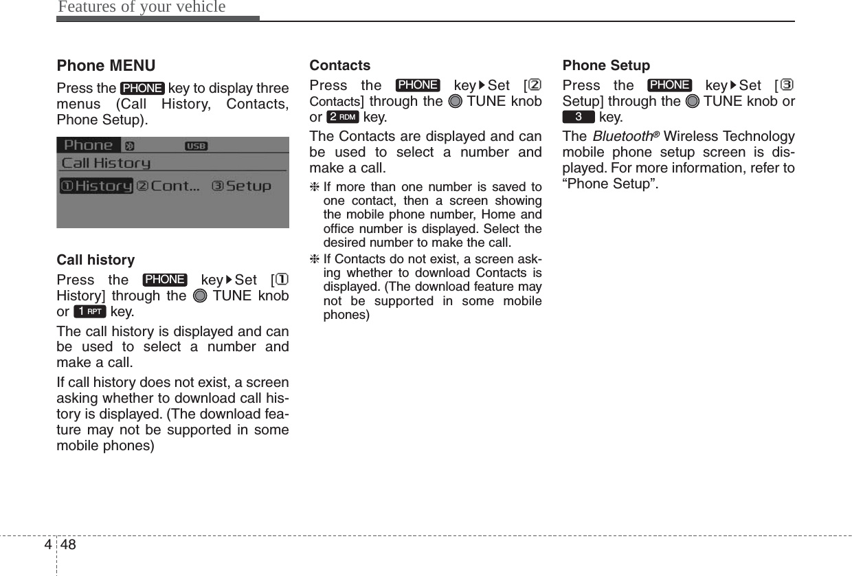 Features of your vehicle484Phone MENUPress the  key to display threemenus (Call History, Contacts,Phone Setup).Call historyPress the  key Set [History] through the  TUNE knobor key.The call history is displayed and canbe used to select a number andmake a call.If call history does not exist, a screenasking whether to download call his-tory is displayed. (The download fea-ture may not be supported in somemobile phones)ContactsPress the  key Set [Contacts] through the  TUNE knobor key.The Contacts are displayed and canbe used to select a number andmake a call.❈ If more than one number is saved toone contact, then a screen showingthe mobile phone number, Home andoffice number is displayed. Select thedesired number to make the call.❈ If Contacts do not exist, a screen ask-ing whether to download Contacts isdisplayed. (The download feature maynot be supported in some mobilephones)Phone SetupPress the  key Set [Setup] through the  TUNE knob orkey.The Bluetooth®Wireless Technologymobile phone setup screen is dis-played. For more information, refer to“Phone Setup”.3PHONE2 RDMPHONE1 RPTPHONEPHONE
