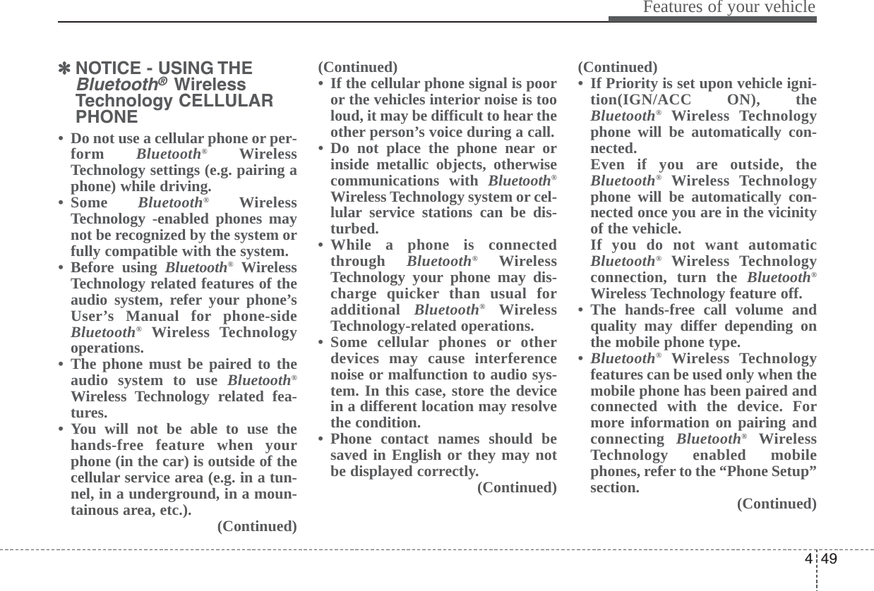 449Features of your vehicle✽✽NOTICE - USING THEBluetooth® WirelessTechnology CELLULARPHONE• Do not use a cellular phone or per-form  Bluetooth®WirelessTechnology settings (e.g. pairing aphone) while driving.• Some  Bluetooth®WirelessTechnology -enabled phones maynot be recognized by the system orfully compatible with the system.• Before using Bluetooth®WirelessTechnology related features of theaudio system, refer your phone’sUser’s Manual for phone-sideBluetooth®Wireless Technologyoperations.• The phone must be paired to theaudio system to use Bluetooth®Wireless Technology related fea-tures.• You will not be able to use thehands-free feature when yourphone (in the car) is outside of thecellular service area (e.g. in a tun-nel, in a underground, in a moun-tainous area, etc.). (Continued)(Continued)• If the cellular phone signal is pooror the vehicles interior noise is tooloud, it may be difficult to hear theother person’s voice during a call.• Do not place the phone near orinside metallic objects, otherwisecommunications with Bluetooth®Wireless Technology system or cel-lular service stations can be dis-turbed.• While a phone is connectedthrough  Bluetooth®WirelessTechnology your phone may dis-charge quicker than usual foradditional  Bluetooth®WirelessTechnology-related operations.• Some cellular phones or otherdevices may cause interferencenoise or malfunction to audio sys-tem. In this case, store the devicein a different location may resolvethe condition. • Phone contact names should besaved in English or they may notbe displayed correctly.(Continued)(Continued)• If Priority is set upon vehicle igni-tion(IGN/ACC ON), theBluetooth®Wireless Technologyphone will be automatically con-nected.Even if you are outside, theBluetooth®Wireless Technologyphone will be automatically con-nected once you are in the vicinityof the vehicle.If you do not want automaticBluetooth®Wireless Technologyconnection, turn the Bluetooth®Wireless Technology feature off.• The hands-free call volume andquality may differ depending onthe mobile phone type.•Bluetooth®Wireless Technologyfeatures can be used only when themobile phone has been paired andconnected with the device. Formore information on pairing andconnecting  Bluetooth®WirelessTechnology enabled mobilephones, refer to the “Phone Setup”section. (Continued)
