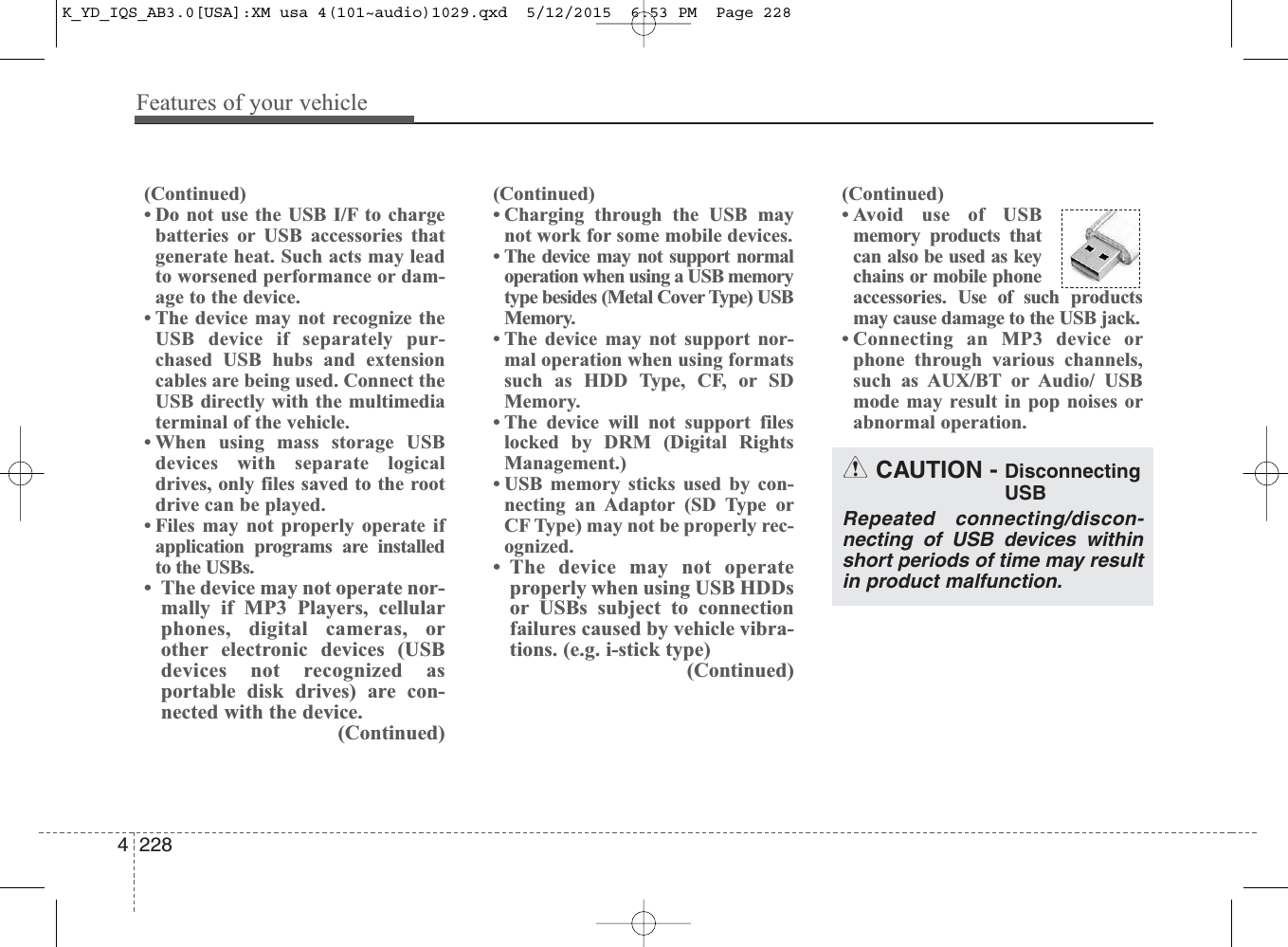 Features of your vehicle2284(Continued)• Do not use the USB I/F to chargebatteries or USB accessories thatgenerate heat. Such acts may leadto worsened performance or dam-age to the device.• The device may not recognize theUSB device if separately pur-chased USB hubs and extensioncables are being used. Connect theUSB directly with the multimediaterminal of the vehicle.• When using mass storage USBdevices with separate logicaldrives, only files saved to the rootdrive can be played.• Files may not properly operate ifapplication programs are installedto the USBs.• The device may not operate nor-mally if MP3 Players, cellularphones, digital cameras, orother electronic devices (USBdevices not recognized asportable disk drives) are con-nected with the device.(Continued)(Continued)• Charging through the USB maynot work for some mobile devices.• The device may not support normaloperation when using a USB memorytype besides (Metal Cover Type) USBMemory.• The device may not support nor-mal operation when using formatssuch as HDD Type, CF, or SDMemory.• The device will not support fileslocked by DRM (Digital RightsManagement.)• USB memory sticks used by con-necting an Adaptor (SD Type orCF Type) may not be properly rec-ognized.• The device may not operateproperly when using USB HDDsor USBs subject to connectionfailures caused by vehicle vibra-tions. (e.g. i-stick type)(Continued)(Continued)• Avoid use of USBmemory products thatcan also be used as keychains or mobile phoneaccessories. Use of such productsmay cause damage to the USB jack.• Connecting an MP3 device orphone through various channels,such as AUX/BT or Audio/ USBmode may result in pop noises orabnormal operation.CAUTION - DisconnectingUSBRepeated connecting/discon-necting of USB devices withinshort periods of time may resultin product malfunction.K_YD_IQS_AB3.0[USA]:XM usa 4(101~audio)1029.qxd  5/12/2015  6:53 PM  Page 228