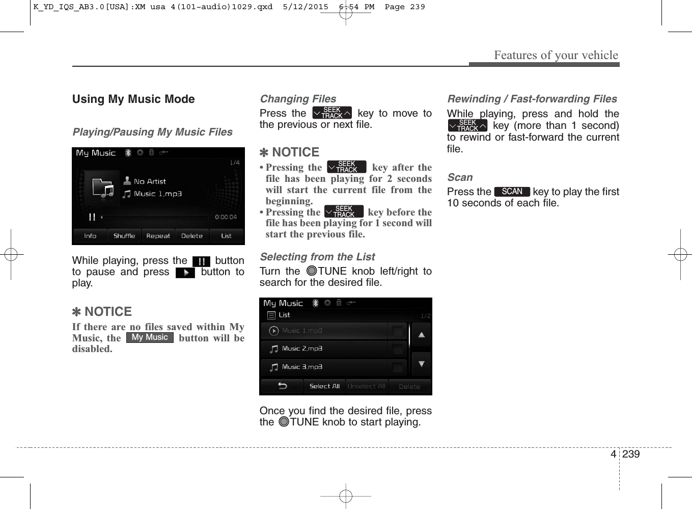 4 239Features of your vehicleUsing My Music ModePlaying/Pausing My Music FilesWhile playing, press the  buttonto pause and press  button toplay.✽NOTICE If there are no files saved within MyMusic, the  button will bedisabled.Changing FilesPress the  key to move tothe previous or next file.✽NOTICE • Pressing the  key after thefile has been playing for 2 secondswill start the current file from thebeginning.• Pressing the  key before thefile has been playing for 1 second willstart the previous file.Selecting from the ListTurn the  TUNE knob left/right tosearch for the desired file.Once you find the desired file, pressthe  TUNE knob to start playing.Rewinding / Fast-forwarding FilesWhile playing, press and hold thekey (more than 1 second)to rewind or fast-forward the currentfile.ScanPress the  key to play the first10 seconds of each file.My MusicSEEKTRACKSEEKTRACKSEEKTRACKSEEKTRACKSCAN K_YD_IQS_AB3.0[USA]:XM usa 4(101~audio)1029.qxd  5/12/2015  6:54 PM  Page 239