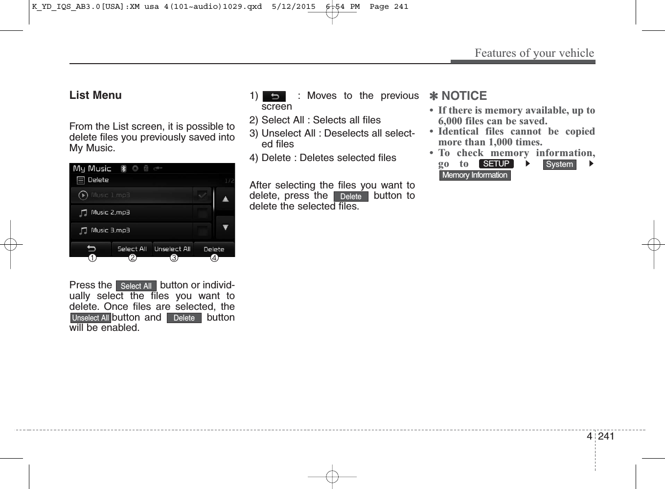 4 241Features of your vehicleList MenuFrom the List screen, it is possible todelete files you previously saved intoMy Music.Press the  button or individ-ually select the files you want todelete. Once files are selected, thebutton and  buttonwill be enabled.1)  : Moves to the previousscreen2) Select All : Selects all files3) Unselect All : Deselects all select-ed files4) Delete : Deletes selected filesAfter selecting the files you want todelete, press the  button todelete the selected files.✽NOTICE • If there is memory available, up to6,000 files can be saved.• Identical files cannot be copiedmore than 1,000 times.• To check memory information,go toMemory InformationSystemDeleteUnselect AllSelect AllDeleteSETUP K_YD_IQS_AB3.0[USA]:XM usa 4(101~audio)1029.qxd  5/12/2015  6:54 PM  Page 241