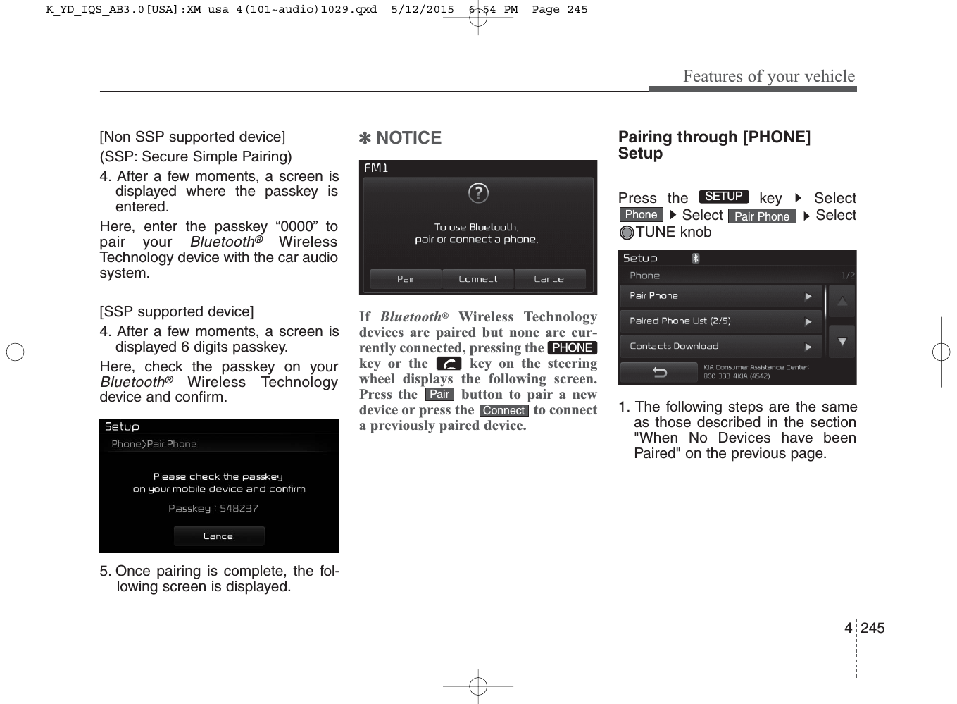 4 245Features of your vehicle[Non SSP supported device](SSP: Secure Simple Pairing)4. After a few moments, a screen isdisplayed where the passkey isentered.Here, enter the passkey “0000” topair your Bluetooth®WirelessTechnology device with the car audiosystem.[SSP supported device]4. After a few moments, a screen isdisplayed 6 digits passkey.Here, check the passkey on yourBluetooth®Wireless Technologydevice and confirm.5. Once pairing is complete, the fol-lowing screen is displayed.✽NOTICE If  Bluetooth®Wireless Technologydevices are paired but none are cur-rently connected, pressing thekey or the  key on the steeringwheel displays the following screen.Press the  button to pair a newdevice or press the  to connecta previously paired device.Pairing through [PHONE]SetupPress the  key  SelectSelect SelectTUNE knob1. The following steps are the sameas those described in the section&quot;When No Devices have beenPaired&quot; on the previous page.ConnectPairPhone Pair PhoneSETUP PHONEK_YD_IQS_AB3.0[USA]:XM usa 4(101~audio)1029.qxd  5/12/2015  6:54 PM  Page 245