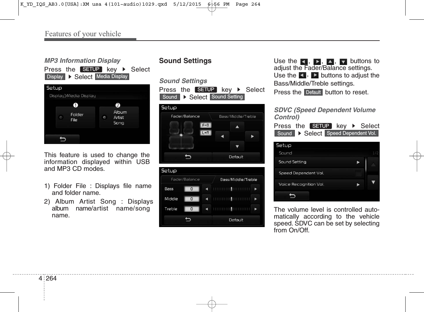 Features of your vehicle2644MP3 Information DisplayPress the  key  SelectSelect This feature is used to change theinformation displayed within USBand MP3 CD modes.1) Folder File : Displays file nameand folder name.2) Album Artist Song : Displaysalbum name/artist name/songname.Sound SettingsSound SettingsPress the  key  SelectSelect Use the , , ,  buttons toadjust the Fader/Balance settings.Use the  ,  buttons to adjust theBass/Middle/Treble settings.Press the  button to reset.SDVC (Speed Dependent VolumeControl)Press the  key  SelectSelect The volume level is controlled auto-matically according to the vehiclespeed. SDVC can be set by selectingfrom On/Off.Speed Dependent Vol.SoundSETUP Sound SettingSoundMedia DisplayDisplayDefaultSETUP SETUP K_YD_IQS_AB3.0[USA]:XM usa 4(101~audio)1029.qxd  5/12/2015  6:56 PM  Page 264