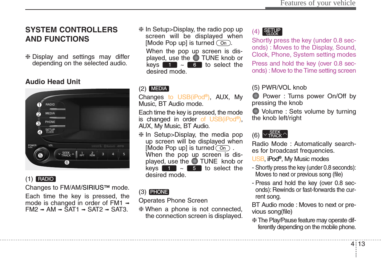 413Features of your vehicleSYSTEM CONTROLLERSAND FUNCTIONS❈Display and settings may differdepending on the selected audio.Audio Head Unit(1) Changes to FM/AM/SIRIUS™mode.Each time the key is pressed, themode is changed in order of FM1 ➟FM2 ➟AM ➟SAT1 ➟SAT2 ➟SAT3.❈In Setup&gt;Display, the radio pop upscreen will be displayed when[Mode Pop up] is turned  .When the pop up screen is dis-played, use the  TUNE knob orkeys ~ to select thedesired mode.(2) Changes  to USB(iPod®), AUX, MyMusic, BT Audio mode.Each time the key is pressed, the modeis changed in order of USB(iPod®),AUX, My Music, BT Audio.❈In Setup&gt;Display, the media popup screen will be displayed when[Mode Pop up] is turned   .When the pop up screen is dis-played, use the  TUNE  knob orkeys ~ to select thedesired mode.(3) Operates Phone Screen❈When a phone is not connected,the connection screen is displayed.(4) Shortly press the key (under 0.8 sec-onds) : Moves to the Display, Sound,Clock, Phone, System setting modesPress and hold the key (over 0.8 sec-onds) : Move to the Time setting screen (5) PWR/VOL knobPower : Turns power On/Off bypressing the knobVolume : Sets volume by turningthe knob left/right(6) Radio Mode : Automatically search-es for broadcast frequencies.USB, iPod®, My Music modes- Shortly press the key (under 0.8 seconds):Moves to next or previous song (file)- Press and hold the key (over 0.8 sec-onds): Rewinds or fast-forwards the cur-rent song.BT Audio mode : Moves to next or pre-vious song(file)❈ The Play/Pause feature may operate dif-ferently depending on the mobile phone.SEEKTRACKSETUPCLOCKPHONE51 OnMEDIA61 OnRADIO