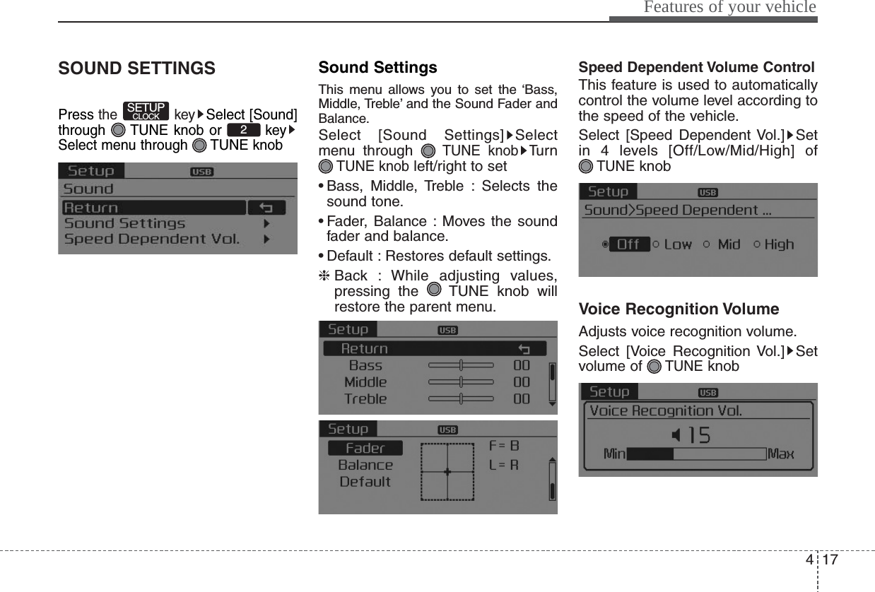 417Features of your vehicleSOUND SETTINGSPress the key Select [Sound]through  TUNE knob or  keySelect menu through  TUNE knobSound SettingsThis menu allows you to set the ‘Bass,Middle, Treble’ and the Sound Fader andBalance.Select [Sound Settings] Selectmenu through TUNE knobTu r nTUNE knobleft/right to set• Bass, Middle, Treble : Selects thesound tone.• Fader, Balance : Moves the soundfader and balance.• Default : Restores default settings.❈Back : While adjusting values,pressing the  TUNE knob willrestore the parent menu.Speed Dependent Volume ControlThis feature is used to automaticallycontrol the volume level according tothe speed of the vehicle.Select [Speed Dependent Vol.] Setin 4 levels [Off/Low/Mid/High] of TUNEknobVoice Recognition VolumeAdjusts voice recognition volume.Select [Voice Recognition Vol.] Setvolume of TUNEknob2SETUPCLOCK