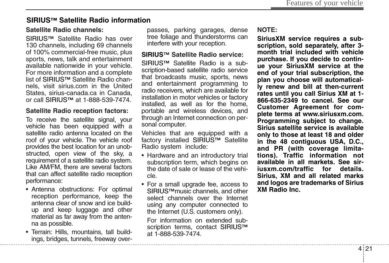 421Features of your vehicleSatellite Radio channels:SIRIUS™Satellite Radio has over130 channels, including 69 channelsof 100% commercial-free music, plussports, news, talk and entertainmentavailable nationwide in your vehicle.For more information and a completelist of SIRIUS™Satellite Radio chan-nels, visit sirius.com in the UnitedStates, sirius-canada.ca in Canada,or call SIRIUS™at 1-888-539-7474.Satellite Radio reception factors:To receive the satellite signal, yourvehicle has been equipped with asatellite radio antenna located on theroof of your vehicle. The vehicle roofprovides the best location for an unob-structed, open view of the sky, arequirement of a satellite radio system.Like AM/FM, there are several factorsthat can affect satellite radio receptionperformance:• Antenna obstructions: For optimalreception performance, keep theantenna clear of snow and ice build-up and keep luggage and othermaterial as far away from the anten-na as possible.• Terrain: Hills, mountains, tall build-ings, bridges, tunnels, freeway over-passes, parking garages, densetree foliage and thunderstorms caninterfere with your reception.SIRIUS™Satellite Radio service:SIRIUS™Satellite Radio is a sub-scription-based satellite radio servicethat broadcasts music, sports, newsand entertainment programming toradio receivers, which are available forinstallation in motor vehicles or factoryinstalled, as well as for the home,portable and wireless devices, andthrough an Internet connection on per-sonal computer.Vehicles that are equipped with afactory installed SIRIUS™SatelliteRadio system  include:• Hardware and an introductory trialsubscription term, which begins onthe date of sale or lease of the vehi-cle.• For a small upgrade fee, access toSIRIUS™music channels, and otherselect channels over the Internetusing any computer connected tothe Internet (U.S. customers only).For information on extended sub-scription terms, contact SIRIUS™at 1-888-539-7474.NOTE:SiriusXM service requires a sub-scription, sold separately, after 3-month trial included with vehiclepurchase. If you decide to contin-ue your SiriusXM service at theend of your trial subscription, theplan you choose will automatical-ly renew and bill at then-currentrates until you call Sirius XM at 1-866-635-2349 to cancel. See ourCustomer Agreement for com-plete terms at www.siriusxm.com.Programming subject to change.Sirius satellite service is availableonly to those at least 18 and olderin the 48 contiguous USA, D.C.,and PR (with coverage limita-tions). Traffic information notavailable in all markets. See sir-iusxm.com/traffic for details.Sirius, XM and all related marksand logos are trademarks of SiriusXM Radio Inc.SIRIUS™Satellite Radio information 