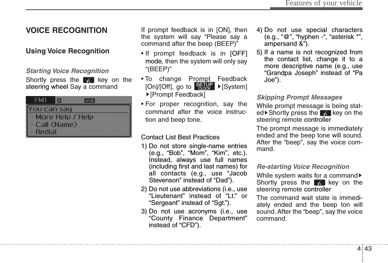 443Features of your vehicleVOICE RECOGNITIONUsing Voice RecognitionStarting Voice RecognitionShortly press the  key on thesteering wheel Say a commandIf prompt feedback is in [ON], thenthe system will say “Please say acommand after the beep (BEEP)”• If prompt feedback is in [OFF]mode, then the system will only say“(BEEP)”• To change Prompt Feedback[On]/[Off], go to [System][Prompt Feedback]• For proper recognition, say thecommand after the voice instruc-tion and beep tone.Contact List Best Practices1) Do not store single-name entries(e.g., “Bob”, “Mom”, “Kim”, etc.).Instead, always use full names(including first and last names) forall contacts (e.g., use “JacobStevenson” instead of “Dad”).2) Do not use abbreviations (i.e., use“Lieutenant” instead of “Lt.” or“Sergeant” instead of “Sgt.”).3) Do not use acronyms (i.e., use“County Finance Department”instead of “CFD”).4) Do not use special characters(e.g., “@”, “hyphen -“, “asterisk *”,ampersand &amp;”).5) If a name is not recognized fromthe contact list, change it to amore descriptive name (e.g., use“Grandpa Joseph” instead of “PaJoe”).Skipping Prompt MessagesWhile prompt message is being stat-ed Shortly press the  key on thesteering remote controller The prompt message is immediatelyended and the beep tone will sound.After the “beep”, say the voice com-mand.Re-starting Voice RecognitionWhile system waits for a commandShortly press the  key on thesteering remote controller The command wait state is immedi-ately ended and the beep ton willsound. After the “beep”, say the voicecommand.SETUPCLOCK