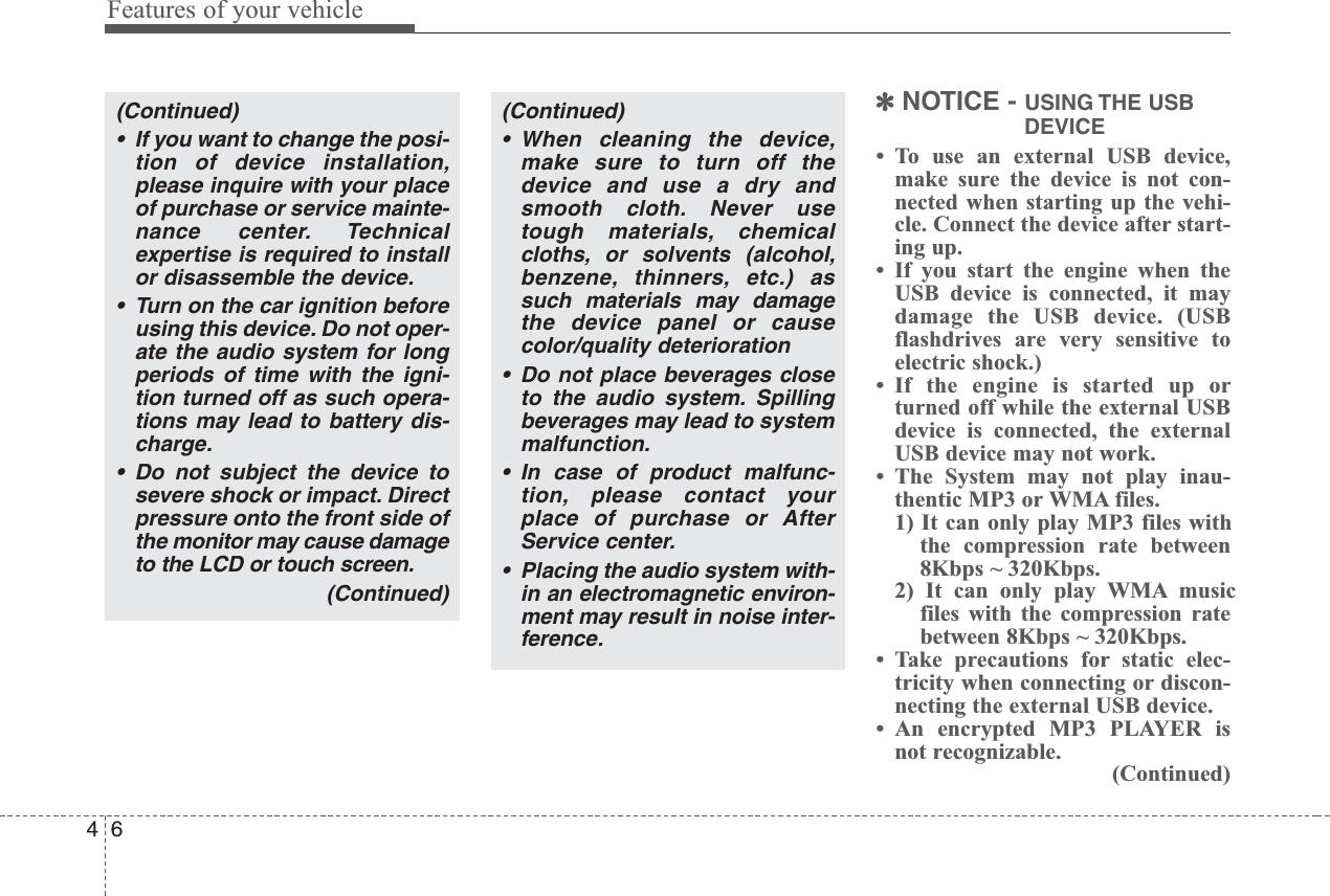 Features of your vehicle64✽NOTICE - USING THE  USBDEVICE• To use an external USB device,make sure the device is not con-nected when starting up the vehi-cle. Connect the device after start-ing up.• If you start the engine when theUSB device is connected, it maydamage the USB device. (USBflashdrives are very sensitive toelectric shock.)• If the engine is started up orturned off while the external USBdevice is connected, the externalUSB device may not work.• The System may not play inau-thentic MP3 or WMA files.1) It can only play MP3 files withthe compression rate between8Kbps ~ 320Kbps.2) It can only play WMA musicfiles with the compression ratebetween 8Kbps ~ 320Kbps. • Take precautions for static elec-tricity when connecting or discon-necting the external USB device.• An encrypted MP3 PLAYER isnot recognizable.(Continued)(Continued)• If you want to change the posi-tion of device installation,please inquire with your placeof purchase or service mainte-nance center. Technicalexpertise is required to installor disassemble the device.• Turn on the car ignition beforeusing this device. Do not oper-ate the audio system for longperiods of time with the igni-tion turned off as such opera-tions may lead to battery dis-charge.• Do not subject the device tosevere shock or impact. Directpressure onto the front side ofthe monitor may cause damageto the LCD or touch screen.(Continued)(Continued)• When cleaning the device,make sure to turn off thedevice and use a dry andsmooth cloth. Never usetough materials, chemicalcloths, or solvents (alcohol,benzene, thinners, etc.) assuch materials may damagethe device panel or causecolor/quality deterioration• Do not place beverages closeto the audio system. Spillingbeverages may lead to systemmalfunction.• In case of product malfunc-tion, please contact yourplace of purchase or AfterService center.• Placing the audio system with-in an electromagnetic environ-ment may result in noise inter-ference.