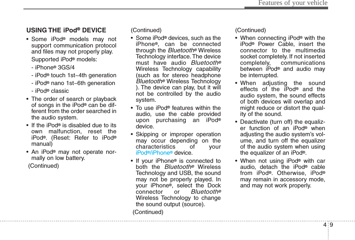 49Features of your vehicleUSING THE iPod®DEVICE• Some iPod®models may notsupport communication protocoland files may not properly play.Supported iPod®models:- iPhone®3GS/4- iPod®touch 1st~4th generation- iPod®nano 1st~6th generation- iPod®classic• The order of search or playbackof songs in the iPod®can be dif-ferent from the order searched inthe audio system.• If the iPod®is disabled due to itsown malfunction, reset theiPod®. (Reset: Refer to iPod®manual)• An iPod®may not operate nor-mally on low battery.(Continued)(Continued)• Some iPod®devices, such as theiPhone®, can be connectedthrough the Bluetooth®WirelessTechnology interface. The devicemust have audio Bluetooth®Wireless Technology capability(such as for stereo headphoneBluetooth®Wireless Technology). The device can play, but it willnot be controlled by the audiosystem.• To use iPod®features within theaudio, use the cable providedupon purchasing an iPod®device.• Skipping or improper operationmay occur depending on thecharacteristics of youriPod®/iPhone®device.• If your iPhone®is connected toboth the Bluetooth®WirelessTechnology and USB, the soundmay not be properly played. Inyour iPhone®, select the Dockconnector or Bluetooth®Wireless Technology to changethe sound output (source).(Continued)(Continued)• When connecting iPod®with theiPod®Power Cable, insert theconnector to the multimediasocket completely. If not insertedcompletely, communicationsbetween iPod®and audio maybe interrupted.• When adjusting the soundeffects of the iPod®and theaudio system, the sound effectsof both devices will overlap andmight reduce or distort the qual-ity of the sound.• Deactivate (turn off) the equaliz-er function of an iPod®whenadjusting the audio system’s vol-ume, and turn off the equalizerof the audio system when usingthe equalizer of an iPod®.• When not using iPod®with caraudio, detach the iPod®cablefrom iPod®. Otherwise, iPod®may remain in accessory mode,and may not work properly.