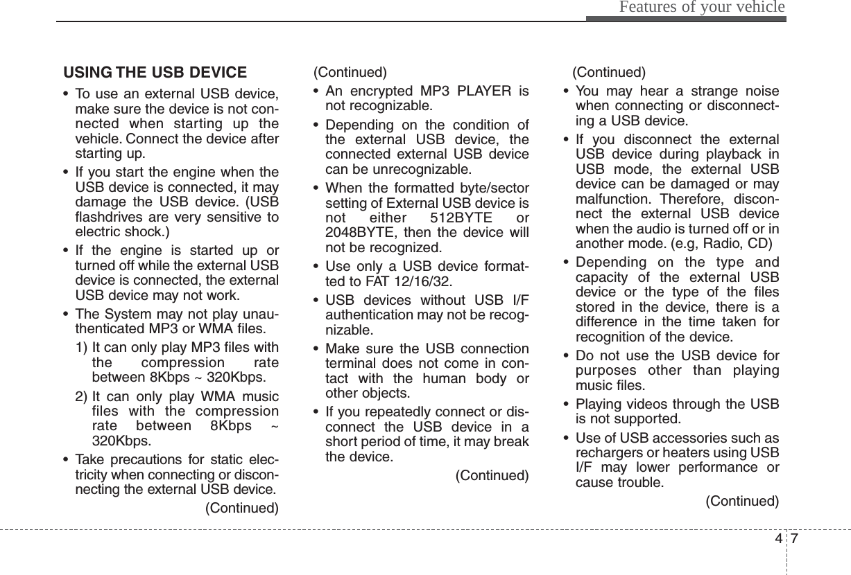 47Features of your vehicleUSING THE USB DEVICE• To use an external USB device,make sure the device is not con-nected when starting up thevehicle. Connect the device afterstarting up.• If you start the engine when theUSB device is connected, it maydamage the USB device. (USBflashdrives are very sensitive toelectric shock.)• If the engine is started up orturned off while the external USBdevice is connected, the externalUSB device may not work.• The System may not play unau-thenticated MP3 or WMA files.1) It can only play MP3 files withthe compression ratebetween 8Kbps ~ 320Kbps.2) It can only play WMA musicfiles with the compressionrate between 8Kbps ~320Kbps.• Take precautions for static elec-tricity when connecting or discon-necting the external USB device.(Continued)(Continued)• An encrypted MP3 PLAYER isnot recognizable.• Depending on the condition ofthe external USB device, theconnected external USB devicecan be unrecognizable.• When the formatted byte/sectorsetting of External USB device isnot either 512BYTE or2048BYTE, then the device willnot be recognized.• Use only a USB device format-ted to FAT 12/16/32.• USB devices without USB I/Fauthentication may not be recog-nizable.• Make sure the USB connectionterminal does not come in con-tact with the human body orother objects.• If you repeatedly connect or dis-connect the USB device in ashort period of time, it may breakthe device.(Continued)(Continued)• You may hear a strange noisewhen connecting or disconnect-ing a USB device.• If you disconnect the externalUSB device during playback inUSB mode, the external USBdevice can be damaged or maymalfunction. Therefore, discon-nect the external USB devicewhen the audio is turned off or inanother mode. (e.g, Radio, CD)• Depending on the type andcapacity of the external USBdevice or the type of the filesstored in the device, there is adifference in the time taken forrecognition of the device.• Do not use the USB device forpurposes other than playingmusic files.• Playing videos through the USBis not supported.• Use of USB accessories such asrechargers or heaters using USBI/F may lower performance orcause trouble.(Continued)