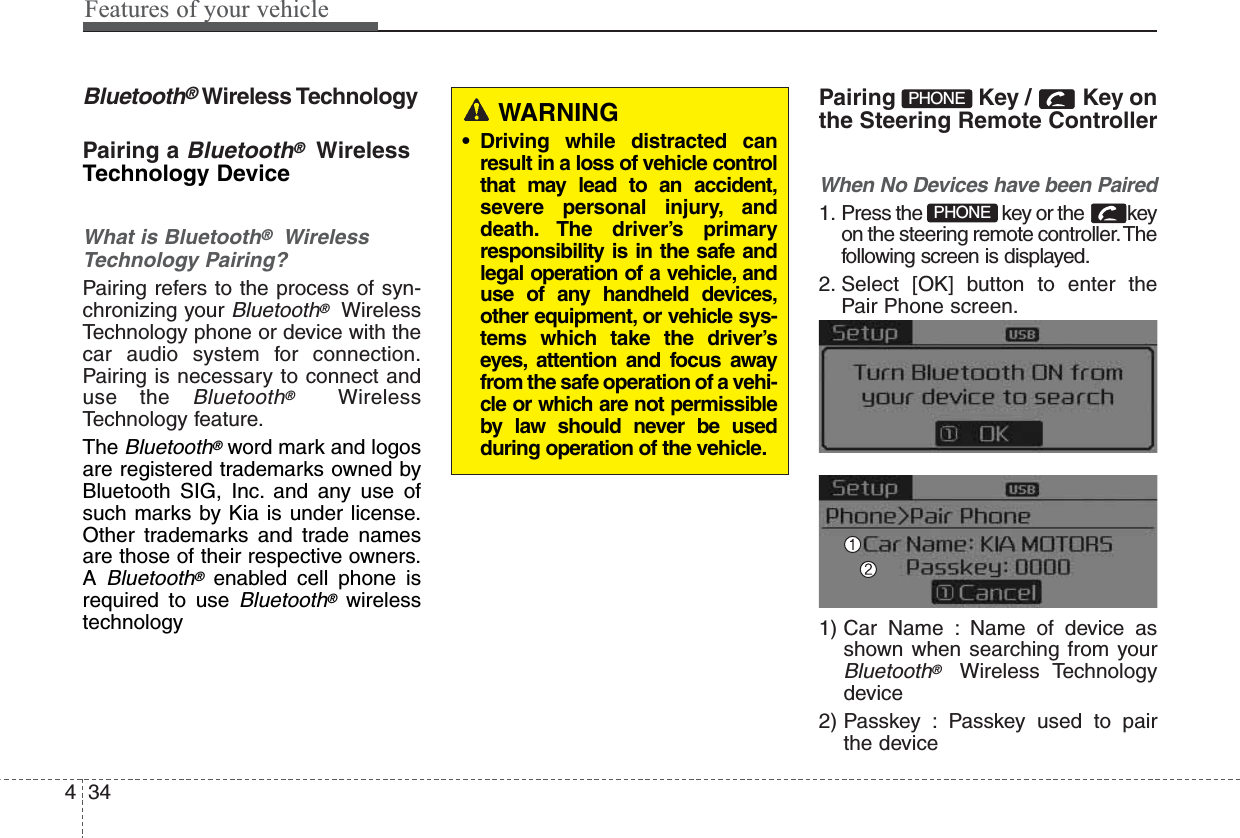 Features of your vehicle344Bluetooth®Wireless TechnologyPairing a Bluetooth®WirelessTechnology DeviceWhat is Bluetooth®WirelessTechnology Pairing?Pairing refers to the process of syn-chronizing your Bluetooth®WirelessTechnology phone or device with thecar audio system for connection.Pairing is necessary to connect anduse the Bluetooth®WirelessTechnology feature.TheBluetooth®word mark and logosare registered trademarks owned byBluetooth SIG, Inc. and any use ofsuch marks by Kia is under license.Other trademarks and trade namesare those of their respective owners.ABluetooth®enabled cell phone isrequired to use Bluetooth®wirelesstechnologyPairing  Key /  Key onthe Steering Remote ControllerWhen No Devices have been Paired1. Press the  key or the  keyon the steering remote controller.Thefollowing screen is displayed.2. Select [OK] button to enter thePair Phone screen.1) Car Name : Name of device asshown when searching from yourBluetooth®Wireless Technologydevice2) Passkey : Passkey used to pairthe devicePHONEPHONEWARNING• Driving while distracted canresult in a loss of vehicle controlthat may lead to an accident,severe personal injury, anddeath. The driver’s primaryresponsibility is in the safe andlegal operation of a vehicle, anduse of any handheld devices,other equipment, or vehicle sys-tems which take the driver’seyes, attention and focus awayfrom the safe operation of a vehi-cle or which are not permissibleby law should never be usedduring operation of the vehicle.