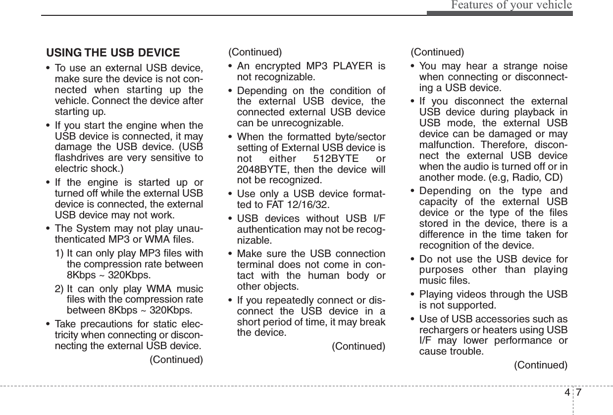 47Features of your vehicleUSING THE USB DEVICE• To use an external USB device,make sure the device is not con-nected when starting up thevehicle. Connect the device afterstarting up.• If you start the engine when theUSB device is connected, it maydamage the USB device. (USBflashdrives are very sensitive toelectric shock.)• If the engine is started up orturned off while the external USBdevice is connected, the externalUSB device may not work.• The System may not play unau-thenticated MP3 or WMA files.1) It can only play MP3 files withthe compression rate between8Kbps ~ 320Kbps.2) It can only play WMA musicfiles with the compression ratebetween 8Kbps ~ 320Kbps.• Take precautions for static elec-tricity when connecting or discon-necting the external USB device.(Continued)(Continued)• An encrypted MP3 PLAYER isnot recognizable.• Depending on the condition ofthe external USB device, theconnected external USB devicecan be unrecognizable.• When the formatted byte/sectorsetting of External USB device isnot either 512BYTE or2048BYTE, then the device willnot be recognized.• Use only a USB device format-ted to FAT 12/16/32.• USB devices without USB I/Fauthentication may not be recog-nizable.• Make sure the USB connectionterminal does not come in con-tact with the human body orother objects.• If you repeatedly connect or dis-connect the USB device in ashort period of time, it may breakthe device.(Continued)(Continued)• You may hear a strange noisewhen connecting or disconnect-ing a USB device.• If you disconnect the externalUSB device during playback inUSB mode, the external USBdevice can be damaged or maymalfunction. Therefore, discon-nect the external USB devicewhen the audio is turned off or inanother mode. (e.g, Radio, CD)• Depending on the type andcapacity of the external USBdevice or the type of the filesstored in the device, there is adifference in the time taken forrecognition of the device.• Do not use the USB device forpurposes other than playingmusic files.• Playing videos through the USBis not supported.• Use of USB accessories such asrechargers or heaters using USBI/F may lower performance orcause trouble.(Continued)