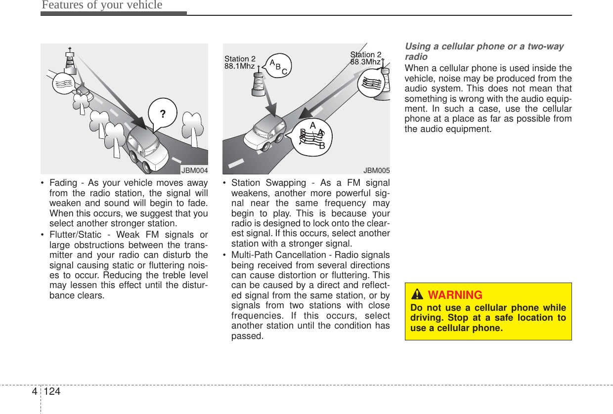 Features of your vehicle1244• Fading - As your vehicle moves awayfrom the radio station, the signal willweaken and sound will begin to fade.When this occurs, we suggest that youselect another stronger station.• Flutter/Static - Weak FM signals orlarge obstructions between the trans-mitter and your radio can disturb thesignal causing static or fluttering nois-es to occur. Reducing the treble levelmay lessen this effect until the distur-bance clears.• Station Swapping - As a FM signalweakens, another more powerful sig-nal near the same frequency maybegin to play. This is because yourradio is designed to lock onto the clear-est signal. If this occurs, select anotherstation with a stronger signal.• Multi-Path Cancellation - Radio signalsbeing received from several directionscan cause distortion or fluttering. Thiscan be caused by a direct and reflect-ed signal from the same station, or bysignals from two stations with closefrequencies. If this occurs, selectanother station until the condition haspassed.Using a cellular phone or a two-wayradio   When a cellular phone is used inside thevehicle, noise may be produced from theaudio system. This does not mean thatsomething is wrong with the audio equip-ment. In such a case, use the cellularphone at a place as far as possible fromthe audio equipment.JBM005¢¢¢JBM004WARNINGDo not use a cellular phone whiledriving. Stop at a safe location touse a cellular phone.