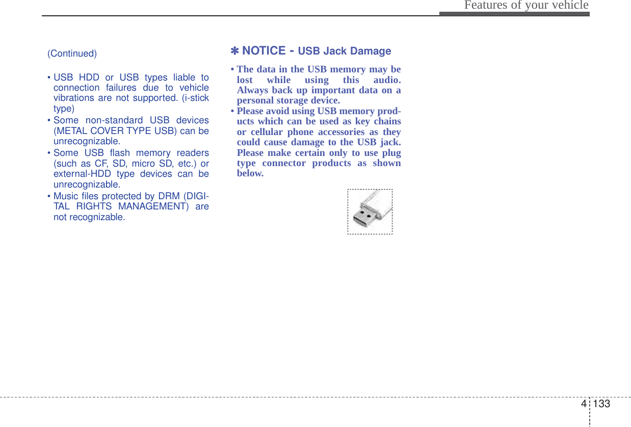 4133Features of your vehicle(Continued)• USB HDD or USB types liable toconnection failures due to vehiclevibrations are not supported. (i-sticktype)• Some non-standard USB devices(METAL COVER TYPE USB) can beunrecognizable.• Some USB flash memory readers(such as CF, SD, micro SD, etc.) orexternal-HDD type devices can beunrecognizable.• Music files protected by DRM (DIGI-TAL RIGHTS MANAGEMENT) arenot recognizable.✽✽NOTICE - USB Jack Damage• The data in the USB memory may belost while using this audio.Always back up important data on apersonal storage device. • Please avoid using USB memory prod-ucts which can be used as key chainsor cellular phone accessories as theycould cause damage to the USB jack.Please make certain only to use plugtype connector products as shownbelow.