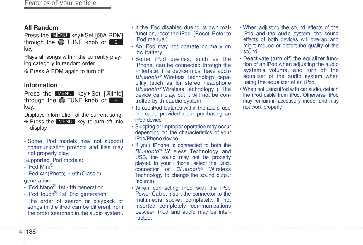 Features of your vehicle1384All RandomPress the  key Set [ A.RDM]through the  TUNE knob or key.Plays all songs within the currently play-ing category in random order.❈ Press A.RDM again to turn off.InformationPress the  key Set [ Info]through the TUNEknob or key.Displays information of the current song.❈ Press the  key to turn off infodisplay.• Some iPod models may not supportcommunication protocol and files maynot properly play.Supported iPod models:- iPod Mini®- iPod 4th(Photo) ~ 6th(Classic)generation- iPod Nano®1st~4th generation- iPod Touch®1st~2nd generation• The order of search or playback ofsongs in the iPod can be different fromthe order searched in the audio system.• If the iPod disabled due to its own mal-function, reset the iPod. (Reset: Refer toiPod manual)• An iPod may not operate normally onlow battery.• Some iPod devices, such as theiPhone, can be connected through the-interface. The device must have audioBluetooth®Wireless Technology capa-bility (such as for stereo headphoneBluetooth®Wireless Technology ). Thedevice can play, but it will not be con-trolled by th eaudio system.• To use iPod features within the audio, usethe cable provided upon purchasing aniPod device.• Skipping or improper operation may occurdepending on the characteristics of youriPod/Phone device.• If your iPhone is connected to both theBluetooth®Wireless Technology andUSB, the sound may not be properlyplayed. In your iPhone, select the Dockconnector or Bluetooth®WirelessTechnology to change the sound output(source).• When connecting iPod with the iPodPower Cable, insert the connector to themultimedia socket completely. If notinserted completely, communicationsbetween iPod and audio may be inter-rupted.• When adjusting the sound effects of theiPod and the audio system, the soundeffects of both devices will overlap andmight reduce or distort the quality of thesound.• Deactivate (turn off) the equalizer func-tion of an iPod when adjusting the audiosystem’s volume, and turn off theequalizer of the audio system whenusing the equalizer of an iPod.• When not using iPod with car audio, detachthe iPod cable from iPod. Otherwise, iPodmay remain in accessory mode, and maynot work properly.MENU4MENU3MENU