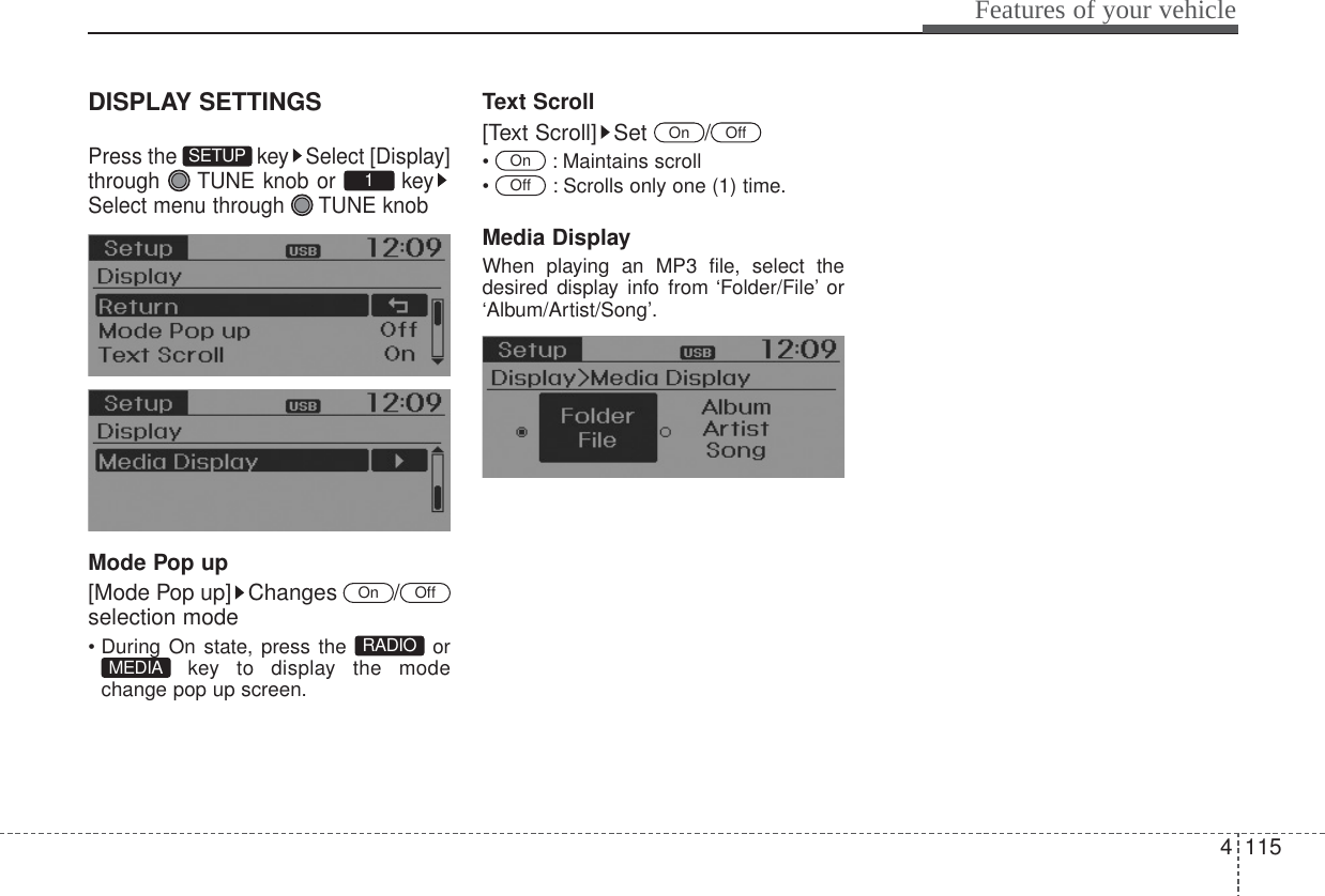 4115Features of your vehicleDISPLAY SETTINGSPress the  key Select [Display]through  TUNE knob or  keySelect menu through  TUNE knobMode Pop up[Mode Pop up] Changes  /selection mode• During On state, press the  orkey to display the modechange pop up screen.Text Scroll[Text Scroll] Set  /• : Maintains scroll•  : Scrolls only one (1) time.Media DisplayWhen playing an MP3 file, select thedesired display info from ‘Folder/File’ or‘Album/Artist/Song’.OffOnOffOnMEDIA RADIOOffOn1SETUP