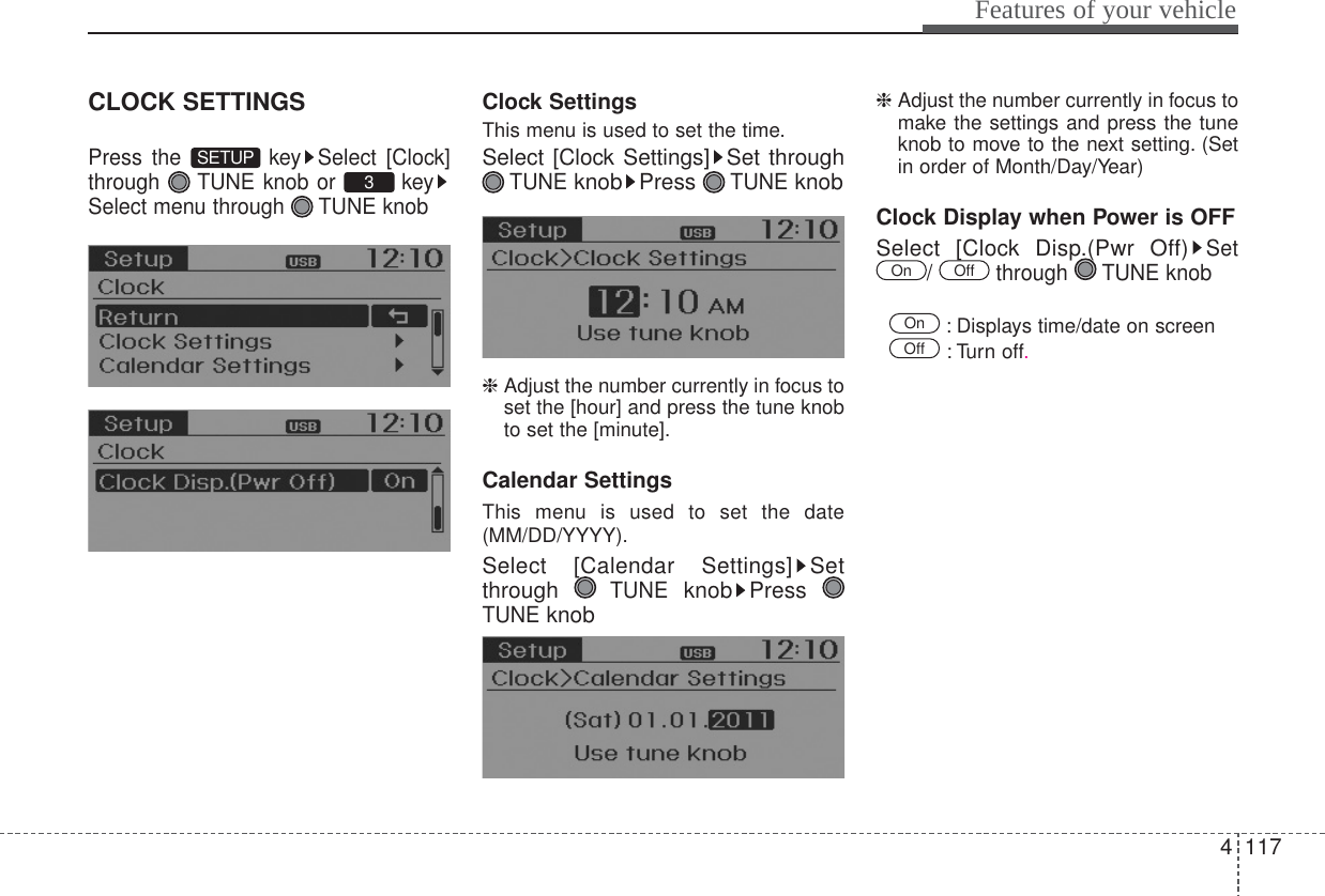 4117Features of your vehicleCLOCK SETTINGSPress the  key Select [Clock]through  TUNE knob or  keySelect menu through  TUNE knobClock SettingsThis menu is used to set the time.Select [Clock Settings] Set throughTUNEknob Press TUNEknob❈ Adjust the number currently in focus toset the [hour] and press the tune knobto set the [minute].Calendar SettingsThis menu is used to set the date(MM/DD/YYYY).Select [Calendar Settings] Setthrough TUNEknob Press TUNEknob❈ Adjust the number currently in focus tomake the settings and press the tuneknob to move to the next setting. (Setin order of Month/Day/Year) Clock Display when Power is OFFSelect [Clock Disp.(Pwr Off)Set/ through TUNE knob  : Displays time/date on screen : Turn off.OffOnOffOn3SETUP