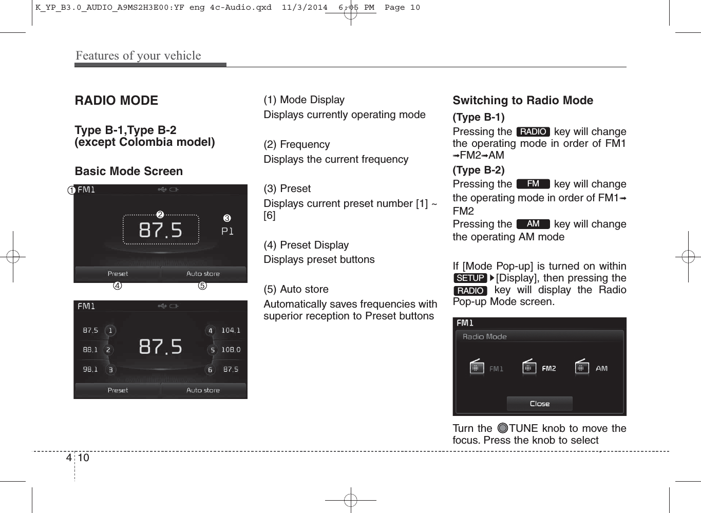 RADIO MODE Type B-1,Type B-2(except Colombia model)Basic Mode Screen(1) Mode DisplayDisplays currently operating mode(2) FrequencyDisplays the current frequency(3) PresetDisplays current preset number [1] ~[6](4) Preset DisplayDisplays preset buttons(5) Auto storeAutomatically saves frequencies withsuperior reception to Preset buttonsSwitching to Radio Mode(Type B-1)Pressing the  key will changethe operating mode in order of FM1➟FM2➟AM(Type B-2)Pressing the  key will changethe operating mode in order of FM1➟FM2Pressing the  key will changethe operating AM mode If [Mode Pop-up] is turned on within[Display], then pressing thekey will display the RadioPop-up Mode screen.Turn the  TUNE knob to move thefocus. Press the knob to select.AMFMSETUPRADIORADIO410Features of your vehicleK_YP_B3.0_AUDIO_A9MS2H3E00:YF eng 4c-Audio.qxd  11/3/2014  6:05 PM  Page 10