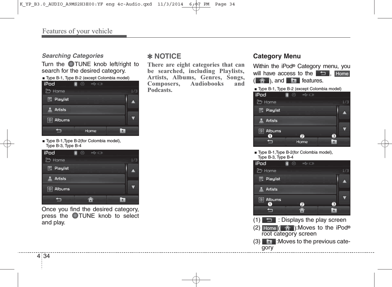 Searching CategoriesTurn the  TUNE knob left/right tosearch for the desired category.Once you find the desired category,press the  TUNE knob to selectand play.✽NOTICE There are eight categories that canbe searched, including Playlists,Artists, Albums, Genres, Songs,Composers, Audiobooks andPodcasts.Category MenuWithin the iPod®Category menu, youwill have access to the  ,(), and  features.(1) : Displays the play screen(2) ():Moves to the iPod®root category screen(3) :Moves to the previous cate-goryHomeHome434Features of your vehicle■ Type B-1, Type B-2 (except Colombia model)■ Type B-1,Type B-2(for Colombia model), Type B-3, Type B-4■ Type B-1, Type B-2 (except Colombia model)■ Type B-1,Type B-2(for Colombia model), Type B-3, Type B-4K_YP_B3.0_AUDIO_A9MS2H3E00:YF eng 4c-Audio.qxd  11/3/2014  6:07 PM  Page 34