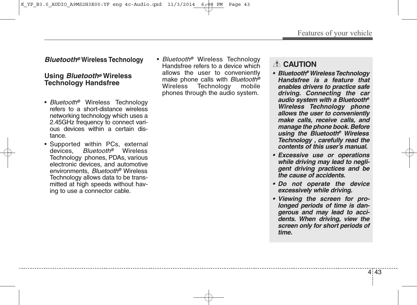    Bluetooth®Wireless TechnologyUsing    Bluetooth®WirelessTechnology Handsfree•Bluetooth®Wireless Technologyrefers to a short-distance wirelessnetworking technology which uses a2.45GHz frequency to connect vari-ous devices within a certain dis-tance.• Supported within PCs, externaldevices, Bluetooth®WirelessTechnology  phones, PDAs, variouselectronic devices, and automotiveenvironments, Bluetooth®WirelessTechnology allows data to be trans-mitted at high speeds without hav-ing to use a connector cable.•Bluetooth®Wireless TechnologyHandsfree refers to a device whichallows the user to convenientlymake phone calls with Bluetooth®Wireless Technology mobilephones through the audio system.CAUTION• Bluetooth®Wireless TechnologyHandsfree is a feature thatenables drivers to practice safedriving. Connecting the caraudio system with a Bluetooth®Wireless Technology phoneallows the user to convenientlymake calls, receive calls, andmanage the phone book. Beforeusing the Bluetooth®WirelessTechnology , carefully read thecontents of this user’s manual.• Excessive use or operationswhile driving may lead to negli-gent driving practices and bethe cause of accidents. • Do not operate the deviceexcessively while driving.• Viewing the screen for pro-longed periods of time is dan-gerous and may lead to acci-dents. When driving, view thescreen only for short periods oftime.4Features of your vehicle43K_YP_B3.0_AUDIO_A9MS2H3E00:YF eng 4c-Audio.qxd  11/3/2014  6:08 PM  Page 43