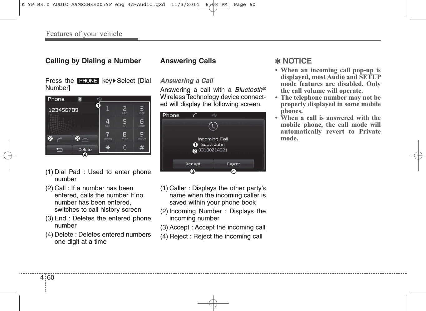 Features of your vehicle604Calling by Dialing a NumberPress the  key Select [DialNumber](1) Dial Pad : Used to enter phonenumber(2) Call : If a number has beenentered, calls the number If nonumber has been entered,switches to call history screen(3) End : Deletes the entered phonenumber(4) Delete : Deletes entered numbersone digit at a timeAnswering CallsAnswering a CallAnswering a call with a Bluetooth®Wireless Technology device connect-ed will display the following screen.(1) Caller : Displays the other party’sname when the incoming caller issaved within your phone book(2) Incoming Number : Displays theincoming number(3) Accept : Accept the incoming call(4) Reject : Reject the incoming call✽NOTICE • When an incoming call pop-up isdisplayed, most Audio and SETUPmode features are disabled. Onlythe call volume will operate.• The telephone number may not beproperly displayed in some mobilephones.• When a call is answered with themobile phone, the call mode willautomatically revert to Privatemode.PHONEK_YP_B3.0_AUDIO_A9MS2H3E00:YF eng 4c-Audio.qxd  11/3/2014  6:08 PM  Page 60