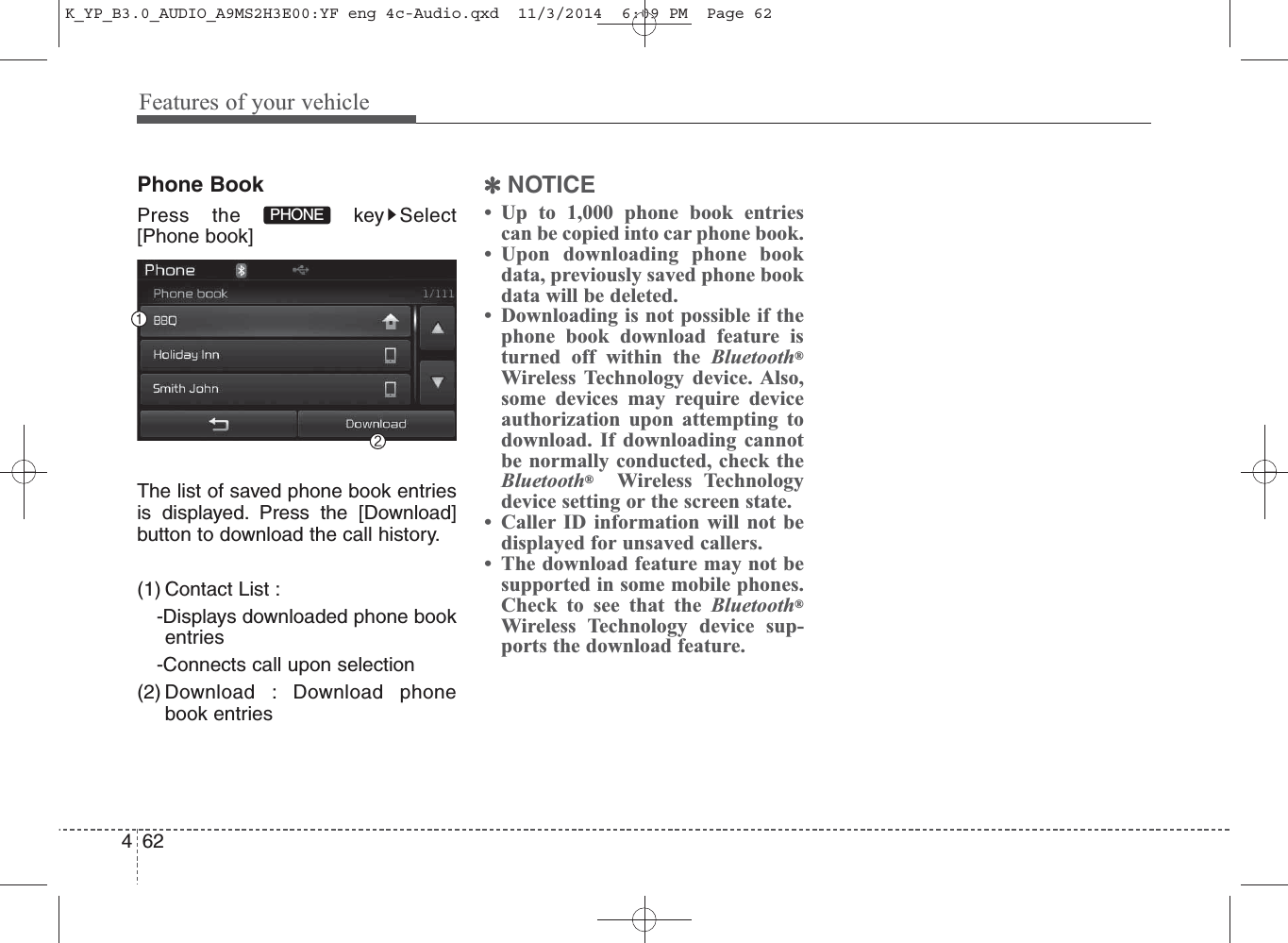 Features of your vehicle624Phone BookPress the  key Select[Phone book]The list of saved phone book entriesis displayed. Press the [Download]button to download the call history.(1) Contact List : -Displays downloaded phone bookentries-Connects call upon selection(2) Download : Download phonebook entries✽NOTICE • Up to 1,000 phone book entriescan be copied into car phone book. • Upon downloading phone bookdata, previously saved phone bookdata will be deleted. • Downloading is not possible if thephone book download feature isturned off within the Bluetooth®Wireless Technology device. Also,some devices may require deviceauthorization upon attempting todownload. If downloading cannotbe normally conducted, check theBluetooth®Wireless Technologydevice setting or the screen state. • Caller ID information will not bedisplayed for unsaved callers. • The download feature may not besupported in some mobile phones.Check to see that the Bluetooth®Wireless Technology device sup-ports the download feature.PHONEK_YP_B3.0_AUDIO_A9MS2H3E00:YF eng 4c-Audio.qxd  11/3/2014  6:09 PM  Page 62