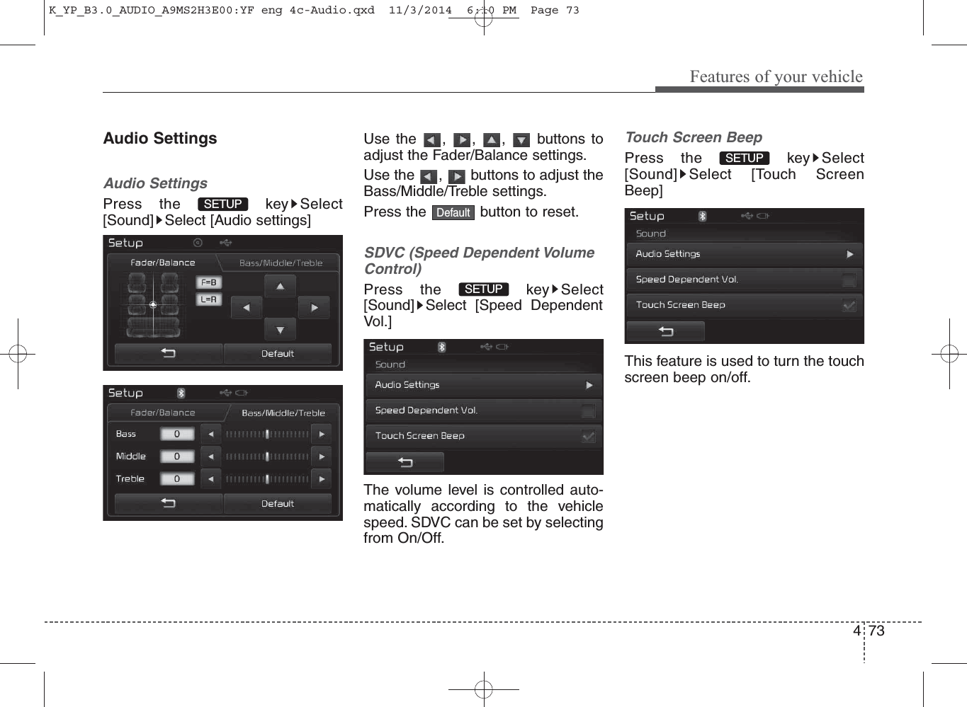 73Features of your vehicle4Audio SettingsAudio SettingsPress the  key Select[Sound] Select [Audio settings]Use the , , ,  buttons toadjust the Fader/Balance settings.Use the  ,  buttons to adjust theBass/Middle/Treble settings.Press the  button to reset.SDVC (Speed Dependent VolumeControl)Press the  key Select[Sound] Select [Speed DependentVol.]The volume level is controlled auto-matically according to the vehiclespeed. SDVC can be set by selectingfrom On/Off.Touch Screen BeepPress the  key Select[Sound] Select [Touch ScreenBeep]This feature is used to turn the touchscreen beep on/off.SETUP SETUP SETUP DefaultK_YP_B3.0_AUDIO_A9MS2H3E00:YF eng 4c-Audio.qxd  11/3/2014  6:10 PM  Page 73