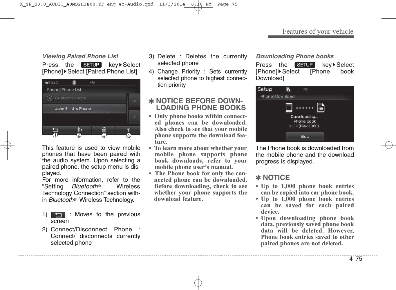 75Features of your vehicle4Viewing Paired Phone ListPress the  key Select[Phone] Select [Paired Phone List]This feature is used to view mobilephones that have been paired withthe audio system. Upon selecting apaired phone, the setup menu is dis-played.For more information, refer to the“Setting Bluetooth®WirelessTechnology Connection” section with-in Bluetooth®Wireless Technology.1) : Moves to the previousscreen2) Connect/Disconnect Phone :Connect/ disconnects currentlyselected phone3) Delete : Deletes the currentlyselected phone4) Change Priority : Sets currentlyselected phone to highest connec-tion priority✽NOTICE BEFORE DOWN-LOADING PHONE BOOKS •  Only phone books within connect-ed phones can be downloaded.Also check to see that your mobilephone supports the download fea-ture.•  To learn more about whether yourmobile phone supports phonebook downloads, refer to yourmobile phone user’s manual.•  The Phone book for only the con-nected phone can be downloaded.Before downloading, check to seewhether your phone supports thedownload feature.Downloading Phone booksPress the  key Select[Phone] Select [Phone bookDownload]The Phone book is downloaded fromthe mobile phone and the downloadprogress is displayed.✽NOTICE • Up to 1,000 phone book entriescan be copied into car phone book.• Up to 1,000 phone book entriescan be saved for each paireddevice. • Upon downloading phone bookdata, previously saved phone bookdata will be deleted. However,Phone book entries saved to otherpaired phones are not deleted.SETUPSETUPK_YP_B3.0_AUDIO_A9MS2H3E00:YF eng 4c-Audio.qxd  11/3/2014  6:10 PM  Page 75