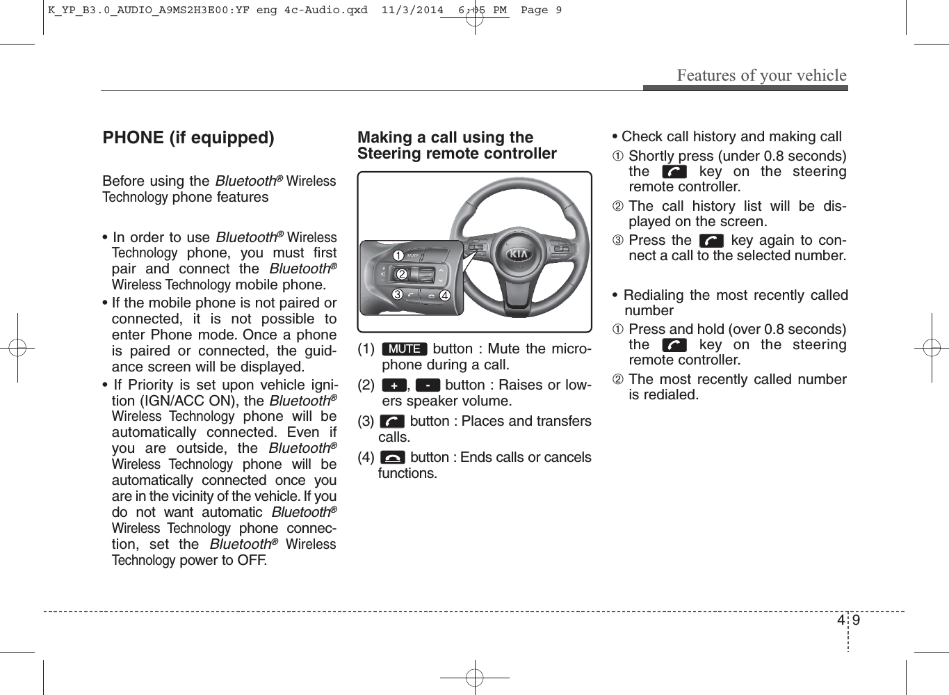 PHONE (if equipped)Before using the Bluetooth®WirelessTechnologyphone features• In order to use Bluetooth®WirelessTechnologyphone, you must firstpair and connect the Bluetooth®Wireless Technologymobile phone.• If the mobile phone is not paired orconnected, it is not possible toenter Phone mode. Once a phoneis paired or connected, the guid-ance screen will be displayed.• If Priority is set upon vehicle igni-tion (IGN/ACC ON), the Bluetooth®Wireless Technologyphone will beautomatically connected. Even ifyou are outside, the Bluetooth®Wireless Technologyphone will beautomatically connected once youare in the vicinity of the vehicle. If youdo not want automatic Bluetooth®Wireless Technologyphone connec-tion, set the Bluetooth®WirelessTechnologypower to OFF.Making a call using theSteering remote controller(1) button : Mute the micro-phone during a call.(2) ,  button : Raises or low-ers speaker volume.(3)  button : Places and transfers calls.(4)  button : Ends calls or cancels     functions.• Check call history and making call➀Shortly press (under 0.8 seconds)the  key on the steeringremote controller.➁The call history list will be dis-played on the screen.➂Press the  key again to con-nect a call to the selected number.• Redialing the most recently callednumber➀Press and hold (over 0.8 seconds)the  key on the steeringremote controller.➁The most recently called numberis redialed.-+MUTE4Features of your vehicle9K_YP_B3.0_AUDIO_A9MS2H3E00:YF eng 4c-Audio.qxd  11/3/2014  6:05 PM  Page 9