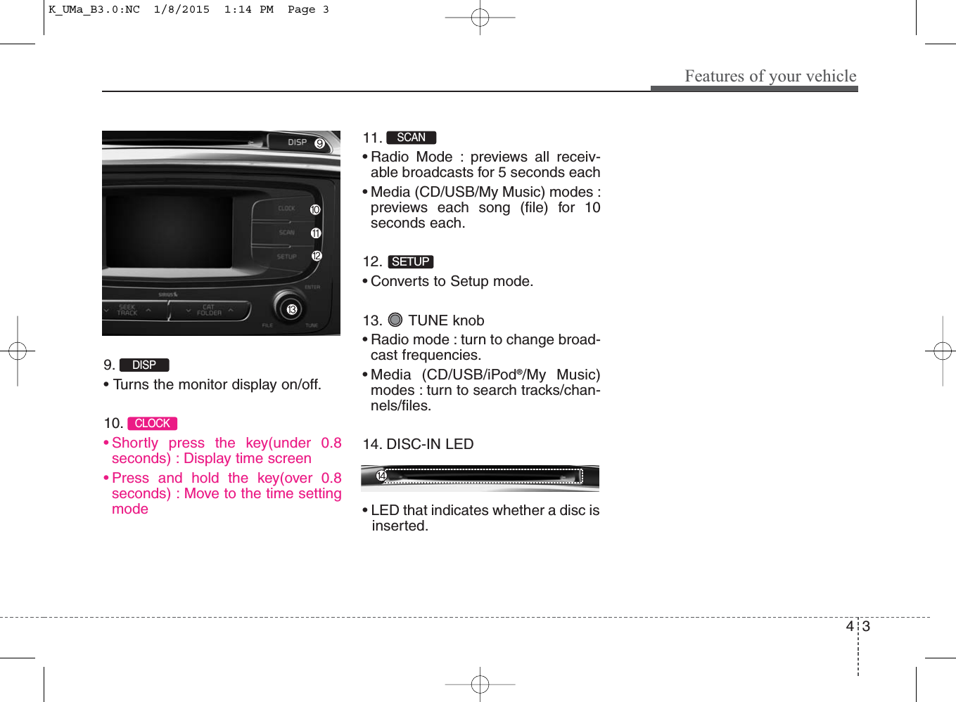 4 3Features of your vehicle9. • Turns the monitor display on/off.10. • Shortly press the key(under 0.8seconds) : Display time screen• Press and hold the key(over 0.8seconds) : Move to the time settingmode11. • Radio Mode : previews all receiv-able broadcasts for 5 seconds each• Media (CD/USB/My Music) modes :previews each song (file) for 10seconds each.12. • Converts to Setup mode.13. TUNE knob• Radio mode : turn to change broad-cast frequencies.• Media (CD/USB/iPod®/My Music)modes : turn to search tracks/chan-nels/files.14. DISC-IN LED• LED that indicates whether a disc isinserted.CLOCKSETUPSCAN DISP K_UMa_B3.0:NC  1/8/2015  1:14 PM  Page 3