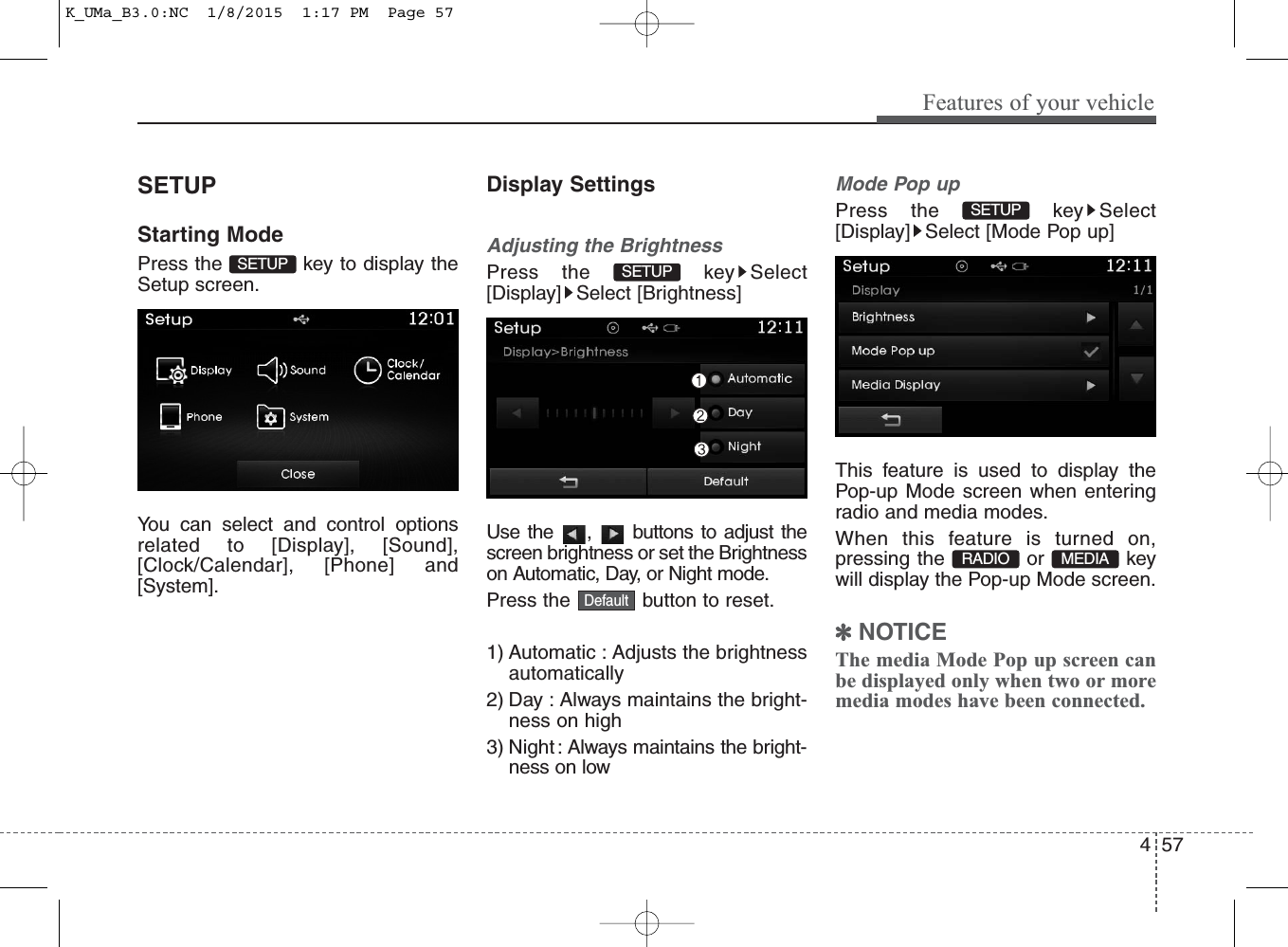 4 57Features of your vehicleSETUPStarting ModePress the  key to display theSetup screen.You can select and control optionsrelated to [Display], [Sound],[Clock/Calendar], [Phone] and[System].Display SettingsAdjusting the BrightnessPress the  key Select[Display] Select [Brightness]Use the  ,  buttons to adjust thescreen brightness or set the Brightnesson Automatic, Day, or Night mode.Press the  button to reset.1) Automatic : Adjusts the brightnessautomatically2) Day : Always maintains the bright-ness on high3) Night : Always maintains the bright-ness on lowMode Pop upPress the  key Select[Display] Select [Mode Pop up]This feature is used to display thePop-up Mode screen when enteringradio and media modes.When this feature is turned on,pressing the or keywill display the Pop-up Mode screen.✽NOTICE The media Mode Pop up screen canbe displayed only when two or moremedia modes have been connected.DefaultRADIO  MEDIA SETUP SETUP  SETUP K_UMa_B3.0:NC  1/8/2015  1:17 PM  Page 57