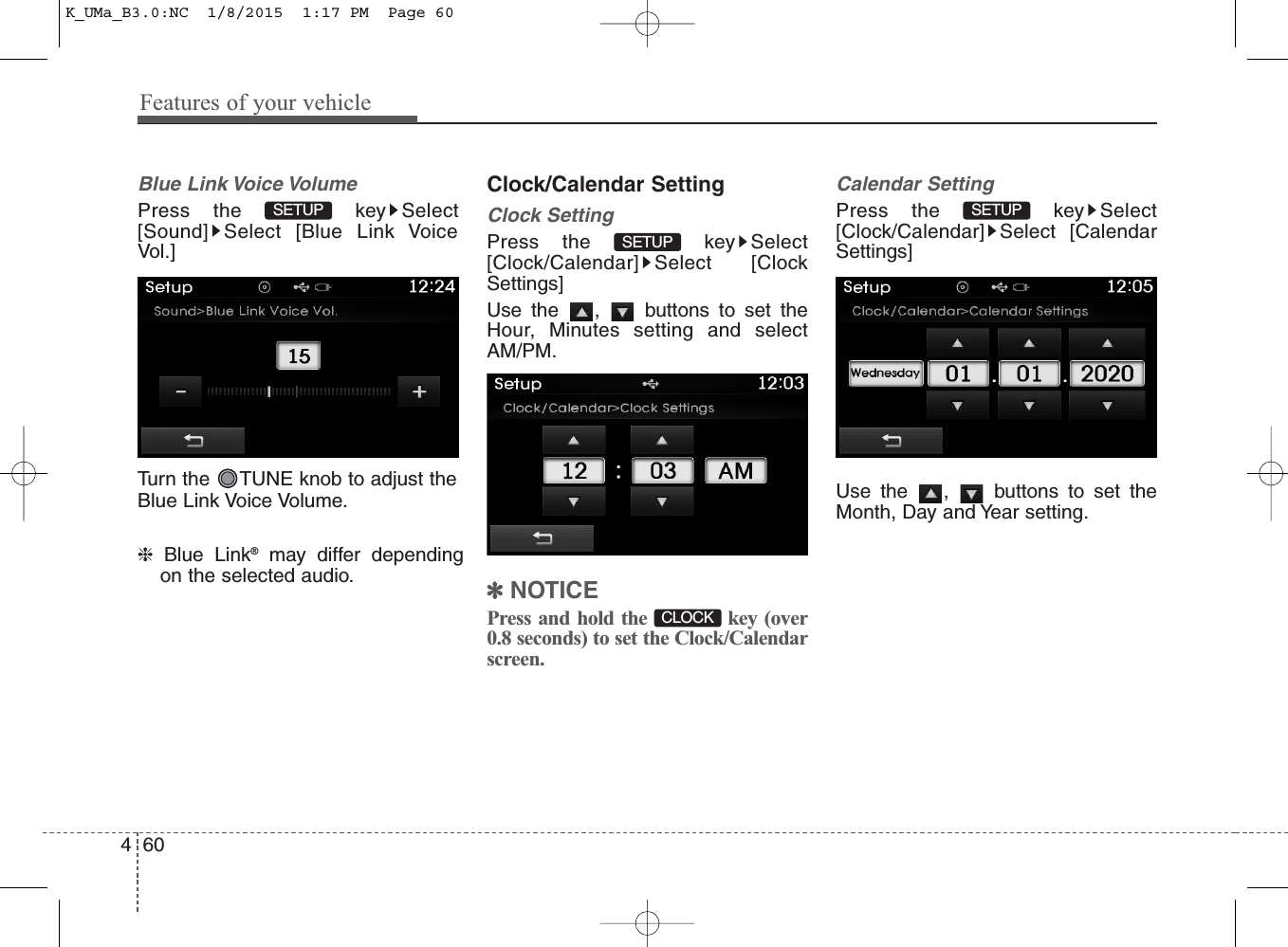 Features of your vehicle604Blue Link Voice VolumePress the  key Select[Sound] Select [Blue Link VoiceVol.]Turn the  TUNE knob to adjust theBlue Link Voice Volume.❈Blue Link®may differ dependingon the selected audio.Clock/Calendar SettingClock SettingPress the  key Select[Clock/Calendar] Select [ClockSettings]Use the  ,  buttons to set theHour, Minutes setting and selectAM/PM. ✽NOTICE Press and hold the  key (over0.8 seconds) to set the Clock/Calendarscreen.Calendar SettingPress the  key Select[Clock/Calendar] Select [CalendarSettings]Use the  ,  buttons to set theMonth, Day and Year setting.SETUP CLOCK SETUP SETUP K_UMa_B3.0:NC  1/8/2015  1:17 PM  Page 60