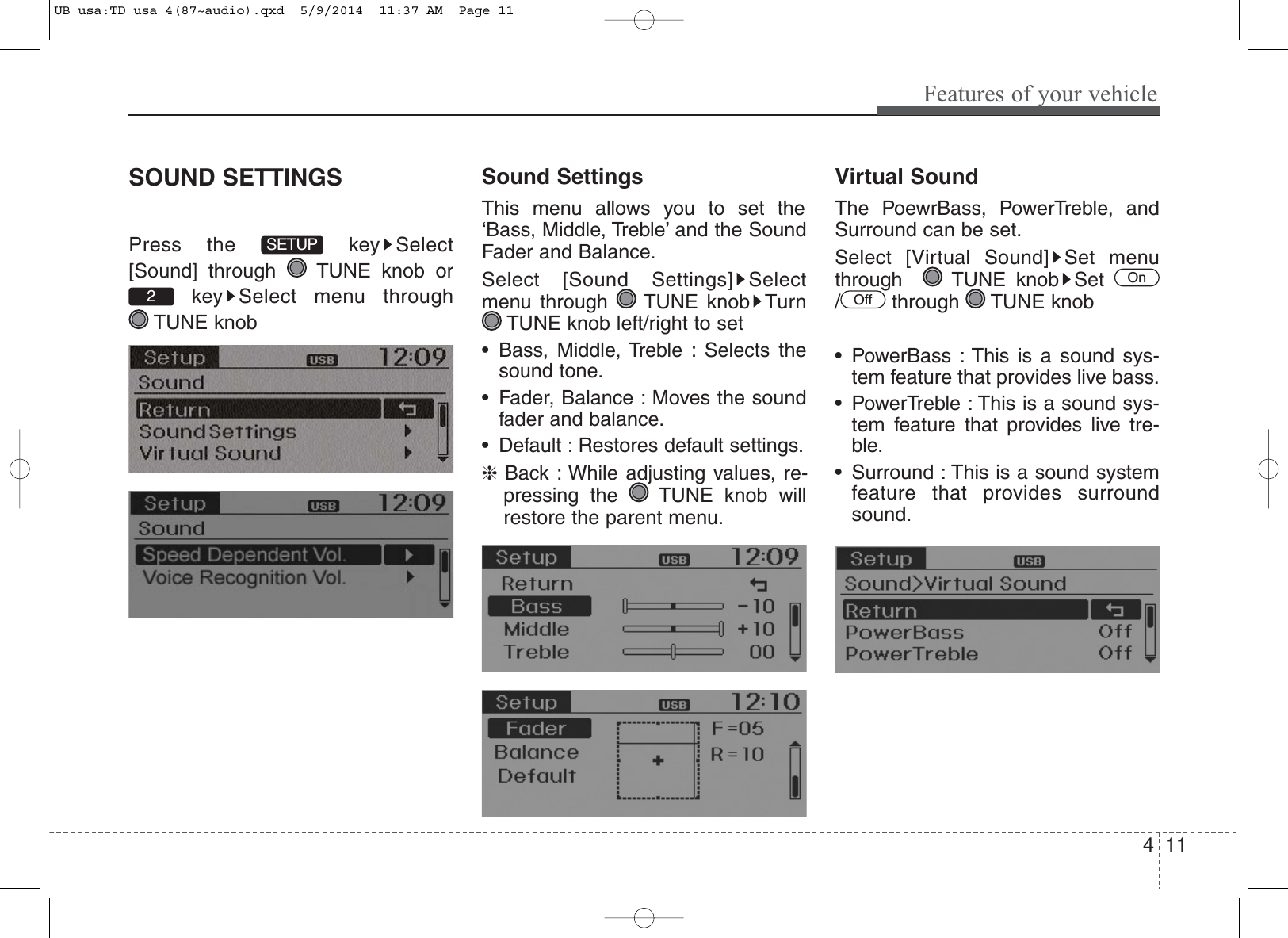 4 11Features of your vehicleSOUND SETTINGSPress the  key Select[Sound] through  TUNE knob orkey Select menu through TUNE knobSound SettingsThis menu allows you to set the‘Bass, Middle, Treble’ and the SoundFader and Balance.Select [Sound Settings] Selectmenu through  TUNE knob TurnTUNE knob left/right to set• Bass, Middle, Treble : Selects thesound tone.• Fader, Balance : Moves the soundfader and balance.• Default : Restores default settings.❈Back : While adjusting values, re-pressing the  TUNE knob willrestore the parent menu.Virtual SoundThe PoewrBass, PowerTreble, andSurround can be set.Select [Virtual Sound] Set menuthrough   TUNE knob Set/ through TUNE knob• PowerBass : This is a sound sys-tem feature that provides live bass.• PowerTreble : This is a sound sys-tem feature that provides live tre-ble.• Surround : This is a sound systemfeature that provides surroundsound.OffOn2SETUPUB usa:TD usa 4(87~audio).qxd  5/9/2014  11:37 AM  Page 11