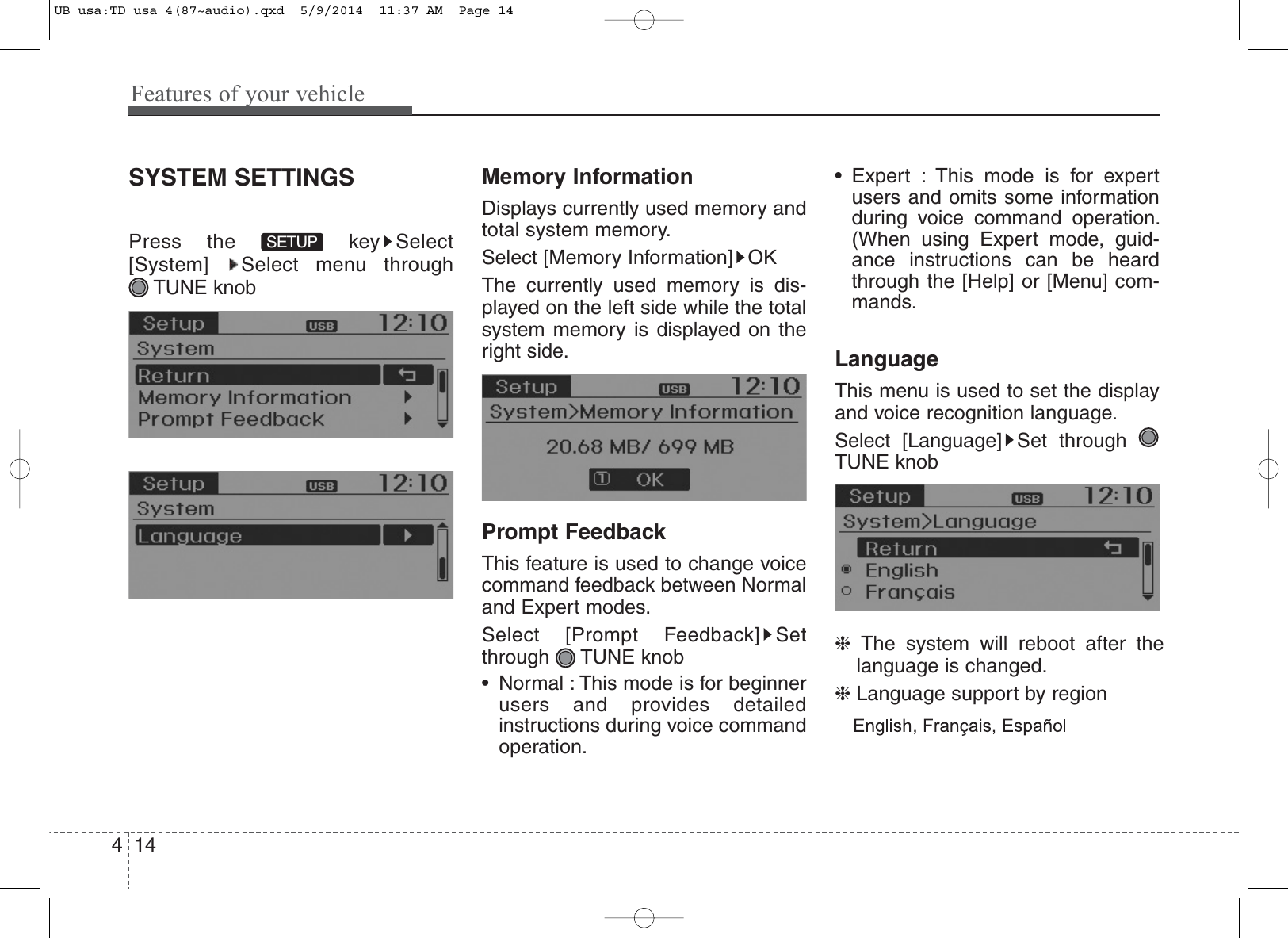 Features of your vehicle144SYSTEM SETTINGSPress the  key Select[System] Select menu through TUNE knobMemory InformationDisplays currently used memory andtotal system memory.Select [Memory Information] OKThe currently used memory is dis-played on the left side while the totalsystem memory is displayed on theright side.Prompt FeedbackThis feature is used to change voicecommand feedback between Normaland Expert modes.Select [Prompt Feedback] Setthrough TUNE knob• Normal : This mode is for beginnerusers and provides detailedinstructions during voice commandoperation.• Expert : This mode is for expertusers and omits some informationduring voice command operation.(When using Expert mode, guid-ance instructions can be heardthrough the [Help] or [Menu] com-mands.LanguageThis menu is used to set the displayand voice recognition language.Select [Language] Set throughTUNE knob❈The system will reboot after thelanguage is changed.❈Language support by regionSETUPUB usa:TD usa 4(87~audio).qxd  5/9/2014  11:37 AM  Page 14