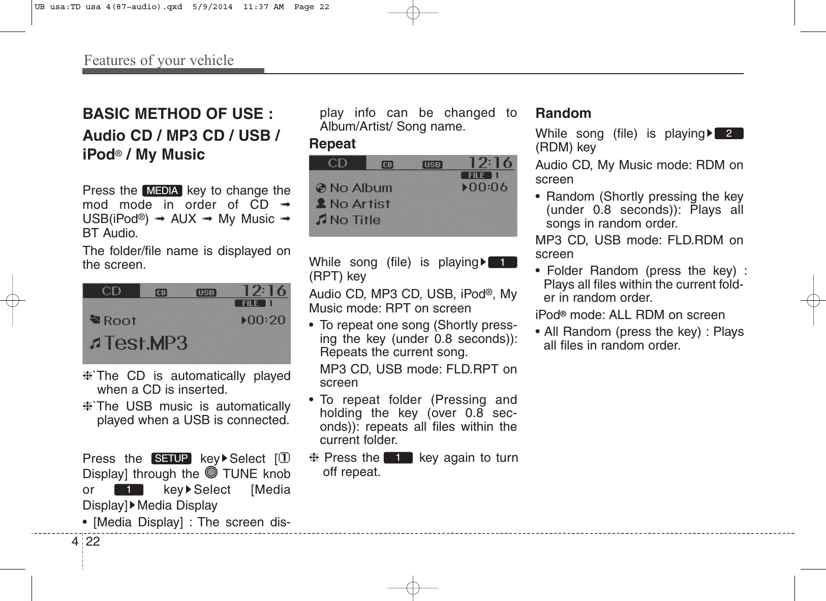 Features of your vehicle224BASIC METHOD OF USE :Audio CD / MP3 CD / USB /iPod®/ My MusicPress the  key to change themod mode in order of CD ➟USB(iPod®)  ➟  AUX  ➟  My Music ➟BT Audio.The folder/file name is displayed onthe screen.❈`The CD is automatically playedwhen a CD is inserted.❈`The USB music is automaticallyplayed when a USB is connected.Press the  key Select [Display] through the  TUNE knobor key Select [MediaDisplay] Media Display• [Media Display] : The screen dis-play info can be changed toAlbum/Artist/ Song name.RepeatWhile song (file) is playing(RPT) keyAudio CD, MP3 CD, USB, iPod®, MyMusic mode: RPT on screen• To repeat one song (Shortly press-ing the key (under 0.8 seconds)):Repeats the current song.MP3 CD, USB mode: FLD.RPT onscreen• To repeat folder (Pressing andholding the key (over 0.8 sec-onds)): repeats all files within thecurrent folder.❈Press the  key again to turnoff repeat.RandomWhile song (file) is playing(RDM) keyAudio CD, My Music mode: RDM onscreen• Random (Shortly pressing the key(under 0.8 seconds)): Plays allsongs in random order.MP3 CD, USB mode: FLD.RDM onscreen• Folder Random (press the key) :Plays all files within the current fold-er in random order.iPod®mode: ALL RDM on screen• All Random (press the key) : Playsall files in random order.2111SETUPMEDIAUB usa:TD usa 4(87~audio).qxd  5/9/2014  11:37 AM  Page 22