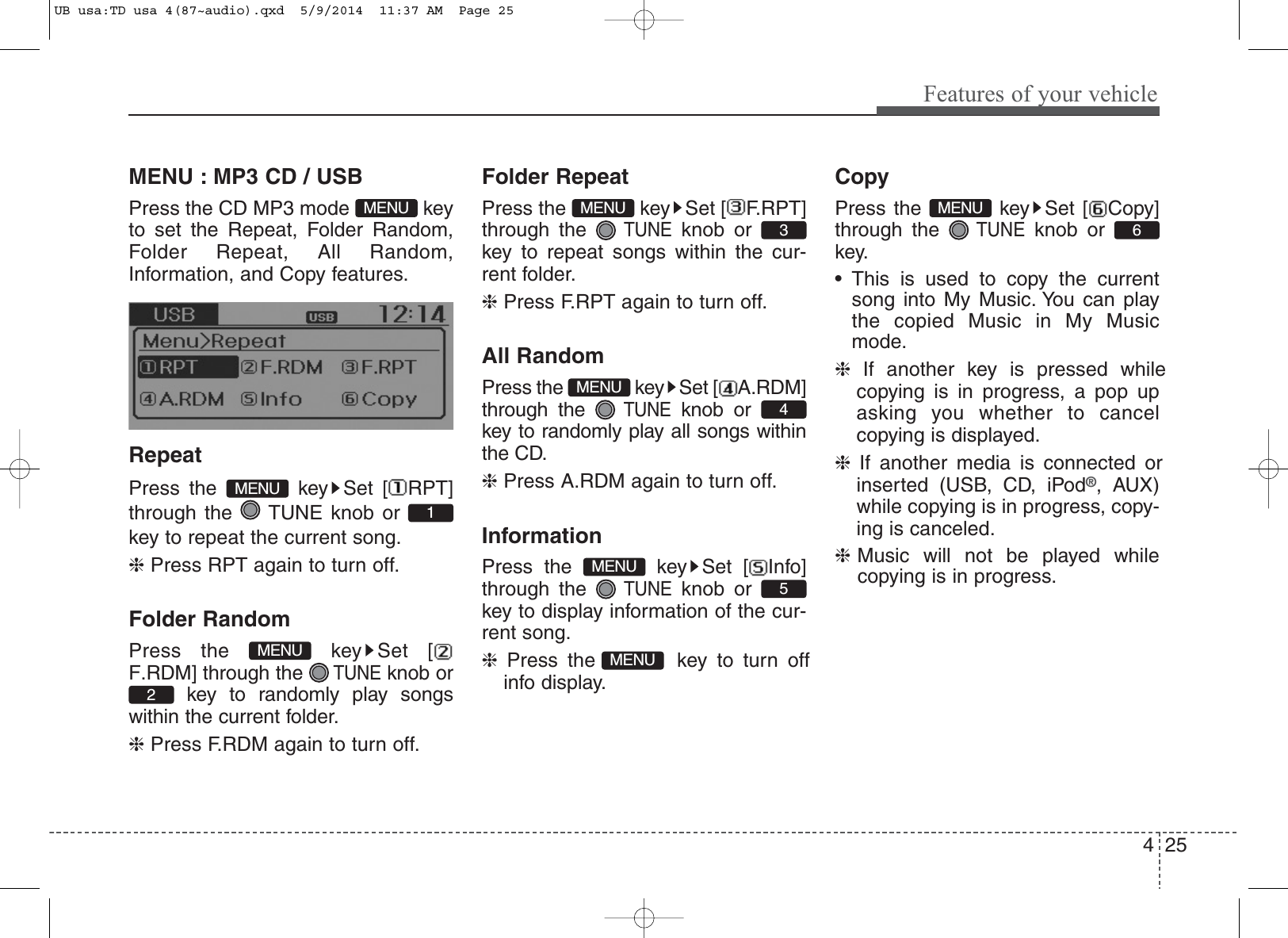 4 25Features of your vehicleMENU : MP3 CD / USBPress the CD MP3 mode  keyto set the Repeat, Folder Random,Folder Repeat, All Random,Information, and Copy features.RepeatPress the  key Set [ RPT]through the  TUNE knob orkey to repeat the current song.❈ Press RPT again to turn off.Folder RandomPress the  key Set [F.RDM] through the TUNEknob orkey to randomly play songswithin the current folder.❈Press F.RDM again to turn off.Folder RepeatPress the  key Set [ F.RPT]through the TUNEknob orkey to repeat songs within the cur-rent folder.❈Press F.RPT again to turn off.All RandomPress the  key Set [ A.RDM]through the TUNEknob orkey to randomly play all songs withinthe CD.❈Press A.RDM again to turn off.InformationPress the  key Set [ Info]through the TUNEknob orkey to display information of the cur-rent song.❈Press the  key to turn offinfo display.CopyPress the  key Set [ Copy]through the TUNEknob orkey.• This is used to copy the currentsong into My Music. You can playthe copied Music in My Musicmode.❈If another key is pressed whilecopying is in progress, a pop upasking you whether to cancelcopying is displayed.❈If another media is connected orinserted (USB, CD, iPod®, AUX)while copying is in progress, copy-ing is canceled.❈Music will not be played whilecopying is in progress.6MENUMENU5MENU4MENU3MENU2MENU1MENUMENUUB usa:TD usa 4(87~audio).qxd  5/9/2014  11:37 AM  Page 25