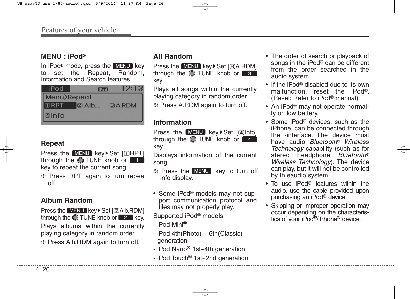 Features of your vehicle264MENU : iPod®In iPod®mode, press the  keyto set the Repeat, Random,Information and Search features.RepeatPress the  key Set [ RPT]through the TUNEknob or key to repeat the current song.❈Press RPT again to turn repeatoff.Album RandomPress the  key Set [ Alb.RDM]through the  TUNE knob or  key.Plays albums within the currentlyplaying category in random order.❈Press Alb.RDM again to turn off.All RandomPress the  key Set [ A.RDM]through the  TUNE knob or key.Plays all songs within the currentlyplaying category in random order.❈Press A.RDM again to turn off.InformationPress the  key Set [ Info]through the TUNEknob or key.Displays information of the currentsong.❈Press the  key to turn offinfo display.• Some iPod®models may not sup-port communication protocol andfiles may not properly play.Supported iPod®models: - iPod Mini®- iPod 4th(Photo) ~ 6th(Classic) generation- iPod Nano®1st~4th generation- iPod Touch®1st~2nd generation• The order of search or playback ofsongs in the iPod®can be differentfrom the order searched in theaudio system.• If the iPod®disabled due to its ownmalfunction, reset the iPod®.(Reset: Refer to iPod®manual)• An iPod®may not operate normal-ly on low battery.• Some iPod®devices, such as theiPhone, can be connected throughthe -interface. The device musthave audio Bluetooth®WirelessTechnologycapability (such as forstereo headphone Bluetooth®Wireless Technology). The devicecan play, but it will not be controlledby th eaudio system.                • To use iPod®features within theaudio, use the cable provided uponpurchasing an iPod®device.• Skipping or improper operation mayoccur depending on the characteris-tics of your iPod®/iPhone®device.MENU1234MENUMENUMENUMENUMENUUB usa:TD usa 4(87~audio).qxd  5/9/2014  11:37 AM  Page 26