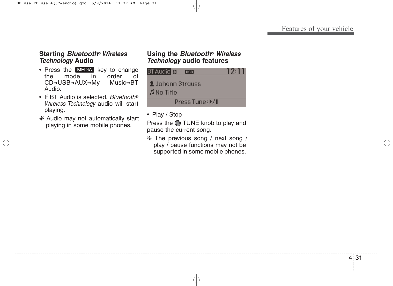 431Features of your vehicleStarting Bluetooth®WirelessTechnologyAudio• Press the  key to changethe mode in order ofCD➟USB➟AUX➟My Music➟BTAudio.• If BT Audio is selected, Bluetooth®Wireless Technologyaudio will startplaying.❈Audio may not automatically startplaying in some mobile phones.Using the Bluetooth®WirelessTechnologyaudio features• Play / StopPress the  TUNE knob to play andpause the current song.❈The previous song / next song /play / pause functions may not besupported in some mobile phones.MEDIAUB usa:TD usa 4(87~audio).qxd  5/9/2014  11:37 AM  Page 31