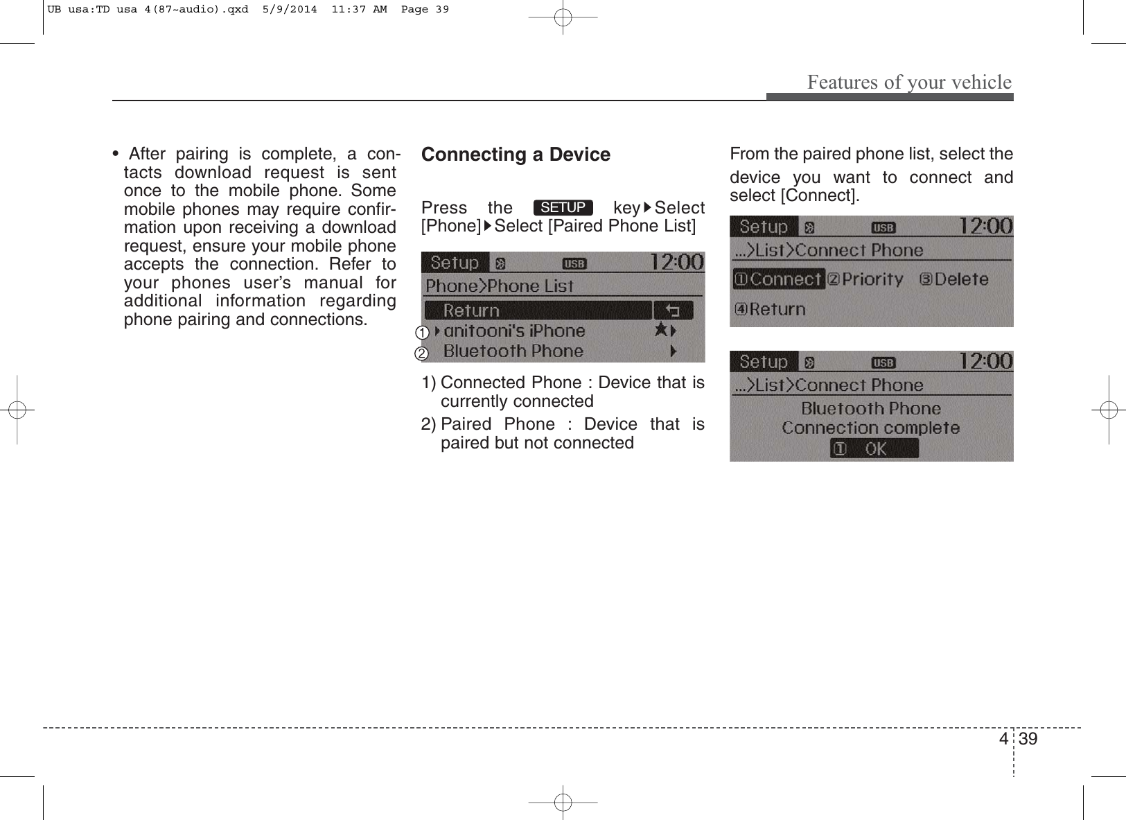 4 39Features of your vehicle• After pairing is complete, a con-tacts download request is sentonce to the mobile phone. Somemobile phones may require confir-mation upon receiving a downloadrequest, ensure your mobile phoneaccepts the connection. Refer toyour phones user’s manual foradditional information regardingphone pairing and connections.Connecting a DevicePress the  key Select[Phone] Select [Paired Phone List]1) Connected Phone : Device that iscurrently connected 2) Paired Phone : Device that ispaired but not connectedFrom the paired phone list, select thedevice you want to connect andselect [Connect].SETUP UB usa:TD usa 4(87~audio).qxd  5/9/2014  11:37 AM  Page 39