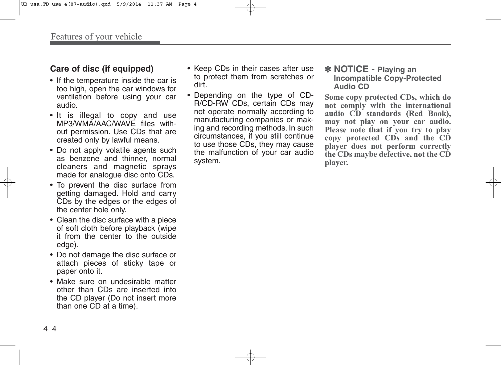 Features of your vehicle44Care of disc (if equipped)• If the temperature inside the car istoo high, open the car windows forventilation before using your caraudio.• It is illegal to copy and useMP3/WMA/AAC/WAVE files with-out permission. Use CDs that arecreated only by lawful means.• Do not apply volatile agents suchas benzene and thinner, normalcleaners and magnetic spraysmade for analogue disc onto CDs.• To prevent the disc surface fromgetting damaged. Hold and carryCDs by the edges or the edges ofthe center hole only.• Clean the disc surface with a pieceof soft cloth before playback (wipeit from the center to the outsideedge).• Do not damage the disc surface orattach pieces of sticky tape orpaper onto it.• Make sure on undesirable matterother than CDs are inserted intothe CD player (Do not insert morethan one CD at a time).• Keep CDs in their cases after useto protect them from scratches ordirt.• Depending on the type of CD-R/CD-RW CDs, certain CDs maynot operate normally according tomanufacturing companies or mak-ing and recording methods. In suchcircumstances, if you still continueto use those CDs, they may causethe malfunction of your car audiosystem.✽NOTICE - Playing anIncompatible Copy-ProtectedAudio CDSome copy protected CDs, which donot comply with the internationalaudio CD standards (Red Book),may not play on your car audio.Please note that if you try to playcopy protected CDs and the CDplayer does not perform correctlythe CDs maybe defective, not the CDplayer.UB usa:TD usa 4(87~audio).qxd  5/9/2014  11:37 AM  Page 4