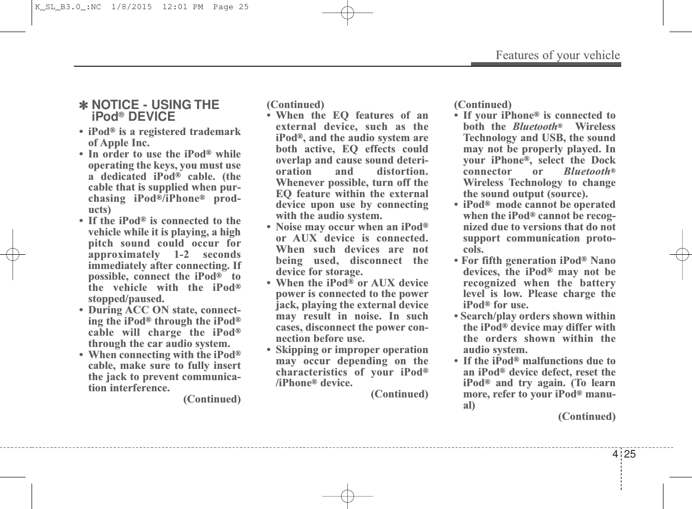 ✽NOTICE - USING THEiPod®DEVICE• iPod®is a registered trademarkof Apple Inc.• In order to use the iPod®whileoperating the keys, you must usea dedicated iPod®cable. (thecable that is supplied when pur-chasing iPod®/iPhone®prod-ucts)• If the iPod®is connected to thevehicle while it is playing, a highpitch sound could occur forapproximately 1-2 secondsimmediately after connecting. Ifpossible, connect the iPod®tothe vehicle with the iPod®stopped/paused.• During ACC ON state, connect-ing the iPod®through the iPod®cable will charge the iPod®through the car audio system.• When connecting with the iPod®cable, make sure to fully insertthe jack to prevent communica-tion interference.(Continued)(Continued)• When the EQ features of anexternal device, such as theiPod®, and the audio system areboth active, EQ effects couldoverlap and cause sound deteri-oration and distortion.Whenever possible, turn off theEQ feature within the externaldevice upon use by connectingwith the audio system.• Noise may occur when an iPod®or AUX device is connected.When such devices are notbeing used, disconnect thedevice for storage.• When the iPod®or AUX devicepower is connected to the powerjack, playing the external devicemay result in noise. In suchcases, disconnect the power con-nection before use.• Skipping or improper operationmay occur depending on thecharacteristics of your iPod®/iPhone®device.(Continued)(Continued)• If your iPhone®is connected toboth the Bluetooth®WirelessTechnology and USB, the soundmay not be properly played. Inyour iPhone®, select the Dockconnector or Bluetooth®Wireless Technology to changethe sound output (source).• iPod®mode cannot be operatedwhen the iPod®cannot be recog-nized due to versions that do notsupport communication proto-cols. • For fifth generation iPod®Nanodevices, the iPod®may not berecognized when the batterylevel is low. Please charge theiPod®for use. • Search/play orders shown withinthe iPod®device may differ withthe orders shown within theaudio system.• If the iPod®malfunctions due toan iPod®device defect, reset theiPod®and try again. (To learnmore, refer to your iPod®manu-al)(Continued)Features of your vehicle254 K_SL_B3.0_:NC  1/8/2015  12:01 PM  Page 25