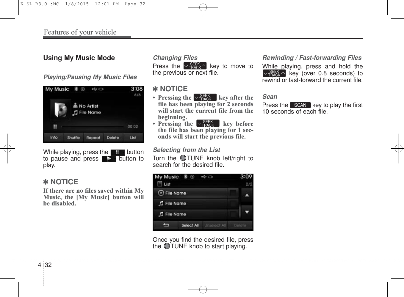 Using My Music ModePlaying/Pausing My Music FilesWhile playing, press the  buttonto pause and press  button toplay.✽NOTICE If there are no files saved within MyMusic, the [My Music] button willbe disabled.Changing FilesPress the  key to move tothe previous or next file.✽NOTICE • Pressing the  key after thefile has been playing for 2 secondswill start the current file from thebeginning.• Pressing the  key beforethe file has been playing for 1 sec-onds will start the previous file.Selecting from the ListTurn the  TUNE knob left/right tosearch for the desired file.Once you find the desired file, pressthe  TUNE knob to start playing.Rewinding / Fast-forwarding FilesWhile playing, press and hold thekey (over 0.8 seconds) torewind or fast-forward the current file.ScanPress the  key to play the first10 seconds of each file.SEEKTRACKSEEKTRACKSEEKTRACKSEEKTRACKSCAN 432Features of your vehicleK_SL_B3.0_:NC  1/8/2015  12:01 PM  Page 32